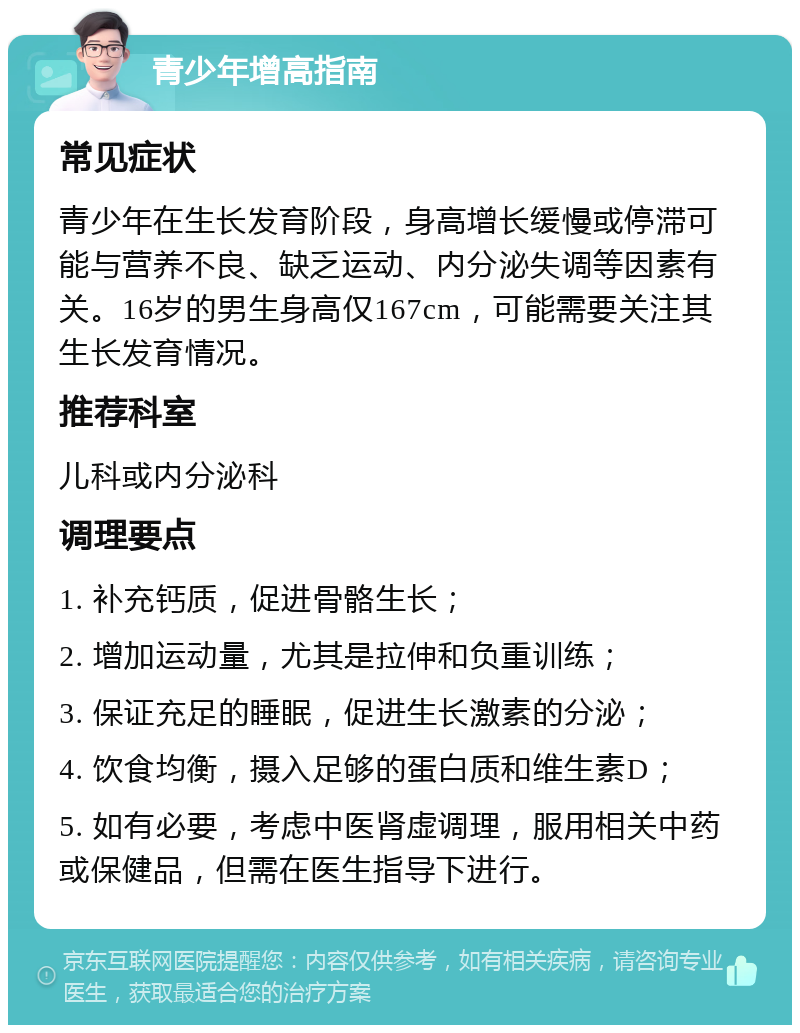 青少年增高指南 常见症状 青少年在生长发育阶段，身高增长缓慢或停滞可能与营养不良、缺乏运动、内分泌失调等因素有关。16岁的男生身高仅167cm，可能需要关注其生长发育情况。 推荐科室 儿科或内分泌科 调理要点 1. 补充钙质，促进骨骼生长； 2. 增加运动量，尤其是拉伸和负重训练； 3. 保证充足的睡眠，促进生长激素的分泌； 4. 饮食均衡，摄入足够的蛋白质和维生素D； 5. 如有必要，考虑中医肾虚调理，服用相关中药或保健品，但需在医生指导下进行。