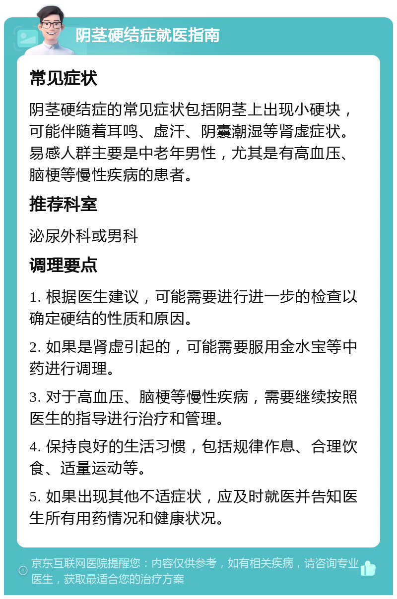 阴茎硬结症就医指南 常见症状 阴茎硬结症的常见症状包括阴茎上出现小硬块，可能伴随着耳鸣、虚汗、阴囊潮湿等肾虚症状。易感人群主要是中老年男性，尤其是有高血压、脑梗等慢性疾病的患者。 推荐科室 泌尿外科或男科 调理要点 1. 根据医生建议，可能需要进行进一步的检查以确定硬结的性质和原因。 2. 如果是肾虚引起的，可能需要服用金水宝等中药进行调理。 3. 对于高血压、脑梗等慢性疾病，需要继续按照医生的指导进行治疗和管理。 4. 保持良好的生活习惯，包括规律作息、合理饮食、适量运动等。 5. 如果出现其他不适症状，应及时就医并告知医生所有用药情况和健康状况。