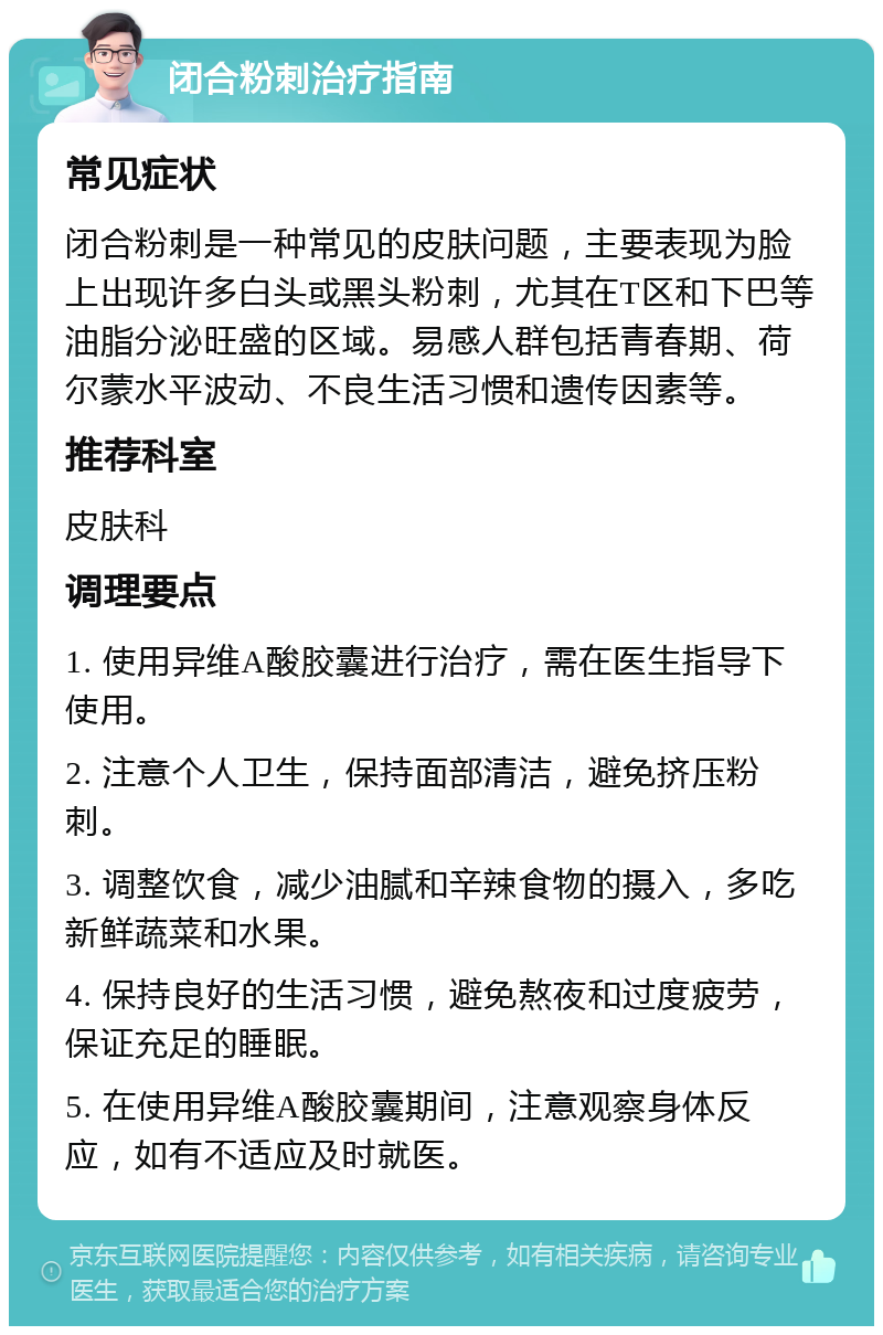 闭合粉刺治疗指南 常见症状 闭合粉刺是一种常见的皮肤问题，主要表现为脸上出现许多白头或黑头粉刺，尤其在T区和下巴等油脂分泌旺盛的区域。易感人群包括青春期、荷尔蒙水平波动、不良生活习惯和遗传因素等。 推荐科室 皮肤科 调理要点 1. 使用异维A酸胶囊进行治疗，需在医生指导下使用。 2. 注意个人卫生，保持面部清洁，避免挤压粉刺。 3. 调整饮食，减少油腻和辛辣食物的摄入，多吃新鲜蔬菜和水果。 4. 保持良好的生活习惯，避免熬夜和过度疲劳，保证充足的睡眠。 5. 在使用异维A酸胶囊期间，注意观察身体反应，如有不适应及时就医。