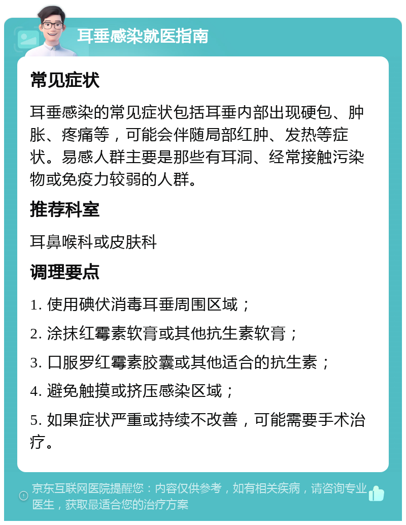 耳垂感染就医指南 常见症状 耳垂感染的常见症状包括耳垂内部出现硬包、肿胀、疼痛等，可能会伴随局部红肿、发热等症状。易感人群主要是那些有耳洞、经常接触污染物或免疫力较弱的人群。 推荐科室 耳鼻喉科或皮肤科 调理要点 1. 使用碘伏消毒耳垂周围区域； 2. 涂抹红霉素软膏或其他抗生素软膏； 3. 口服罗红霉素胶囊或其他适合的抗生素； 4. 避免触摸或挤压感染区域； 5. 如果症状严重或持续不改善，可能需要手术治疗。