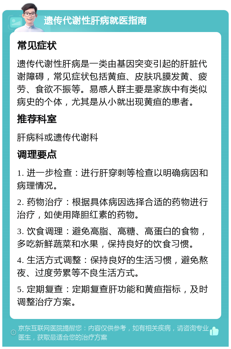 遗传代谢性肝病就医指南 常见症状 遗传代谢性肝病是一类由基因突变引起的肝脏代谢障碍，常见症状包括黄疸、皮肤巩膜发黄、疲劳、食欲不振等。易感人群主要是家族中有类似病史的个体，尤其是从小就出现黄疸的患者。 推荐科室 肝病科或遗传代谢科 调理要点 1. 进一步检查：进行肝穿刺等检查以明确病因和病理情况。 2. 药物治疗：根据具体病因选择合适的药物进行治疗，如使用降胆红素的药物。 3. 饮食调理：避免高脂、高糖、高蛋白的食物，多吃新鲜蔬菜和水果，保持良好的饮食习惯。 4. 生活方式调整：保持良好的生活习惯，避免熬夜、过度劳累等不良生活方式。 5. 定期复查：定期复查肝功能和黄疸指标，及时调整治疗方案。