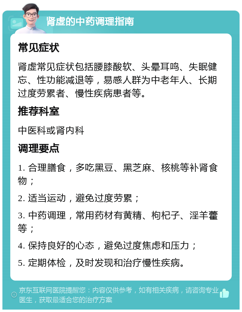 肾虚的中药调理指南 常见症状 肾虚常见症状包括腰膝酸软、头晕耳鸣、失眠健忘、性功能减退等，易感人群为中老年人、长期过度劳累者、慢性疾病患者等。 推荐科室 中医科或肾内科 调理要点 1. 合理膳食，多吃黑豆、黑芝麻、核桃等补肾食物； 2. 适当运动，避免过度劳累； 3. 中药调理，常用药材有黄精、枸杞子、淫羊藿等； 4. 保持良好的心态，避免过度焦虑和压力； 5. 定期体检，及时发现和治疗慢性疾病。