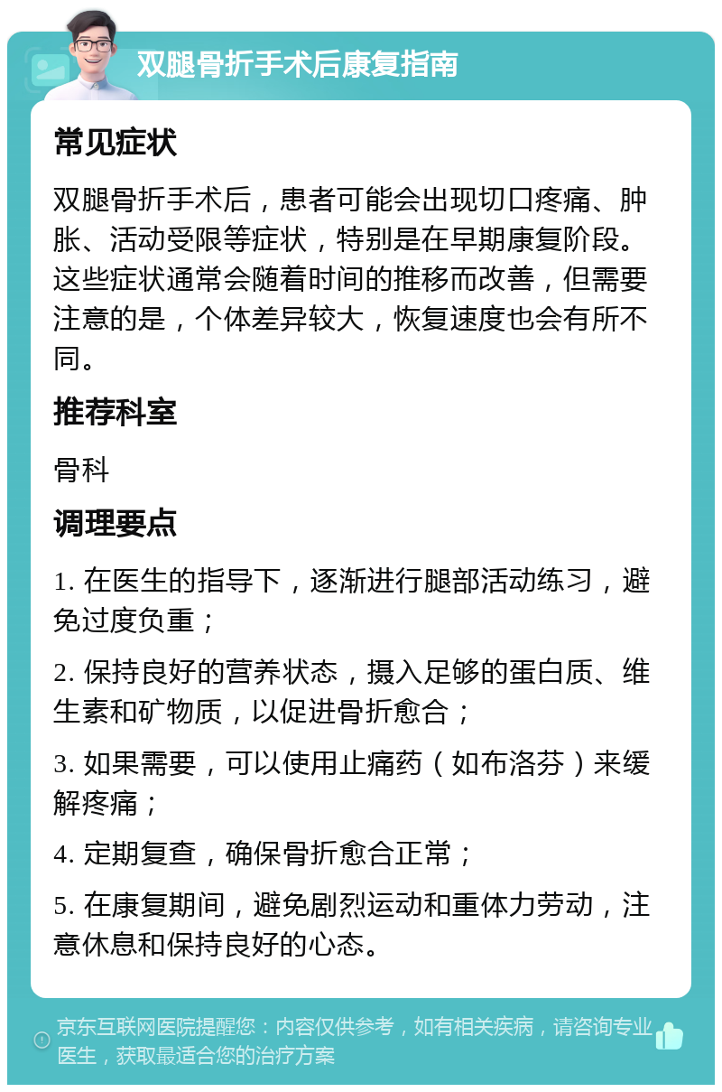 双腿骨折手术后康复指南 常见症状 双腿骨折手术后，患者可能会出现切口疼痛、肿胀、活动受限等症状，特别是在早期康复阶段。这些症状通常会随着时间的推移而改善，但需要注意的是，个体差异较大，恢复速度也会有所不同。 推荐科室 骨科 调理要点 1. 在医生的指导下，逐渐进行腿部活动练习，避免过度负重； 2. 保持良好的营养状态，摄入足够的蛋白质、维生素和矿物质，以促进骨折愈合； 3. 如果需要，可以使用止痛药（如布洛芬）来缓解疼痛； 4. 定期复查，确保骨折愈合正常； 5. 在康复期间，避免剧烈运动和重体力劳动，注意休息和保持良好的心态。