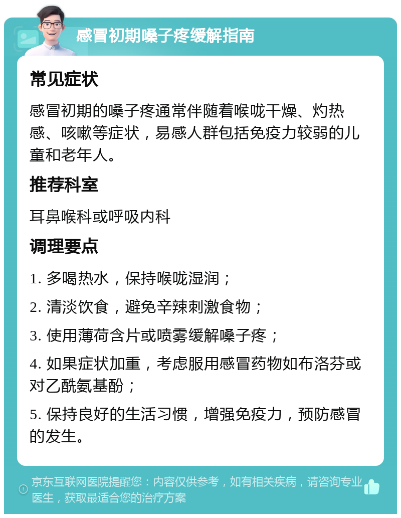 感冒初期嗓子疼缓解指南 常见症状 感冒初期的嗓子疼通常伴随着喉咙干燥、灼热感、咳嗽等症状，易感人群包括免疫力较弱的儿童和老年人。 推荐科室 耳鼻喉科或呼吸内科 调理要点 1. 多喝热水，保持喉咙湿润； 2. 清淡饮食，避免辛辣刺激食物； 3. 使用薄荷含片或喷雾缓解嗓子疼； 4. 如果症状加重，考虑服用感冒药物如布洛芬或对乙酰氨基酚； 5. 保持良好的生活习惯，增强免疫力，预防感冒的发生。