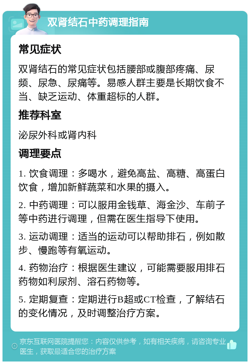 双肾结石中药调理指南 常见症状 双肾结石的常见症状包括腰部或腹部疼痛、尿频、尿急、尿痛等。易感人群主要是长期饮食不当、缺乏运动、体重超标的人群。 推荐科室 泌尿外科或肾内科 调理要点 1. 饮食调理：多喝水，避免高盐、高糖、高蛋白饮食，增加新鲜蔬菜和水果的摄入。 2. 中药调理：可以服用金钱草、海金沙、车前子等中药进行调理，但需在医生指导下使用。 3. 运动调理：适当的运动可以帮助排石，例如散步、慢跑等有氧运动。 4. 药物治疗：根据医生建议，可能需要服用排石药物如利尿剂、溶石药物等。 5. 定期复查：定期进行B超或CT检查，了解结石的变化情况，及时调整治疗方案。