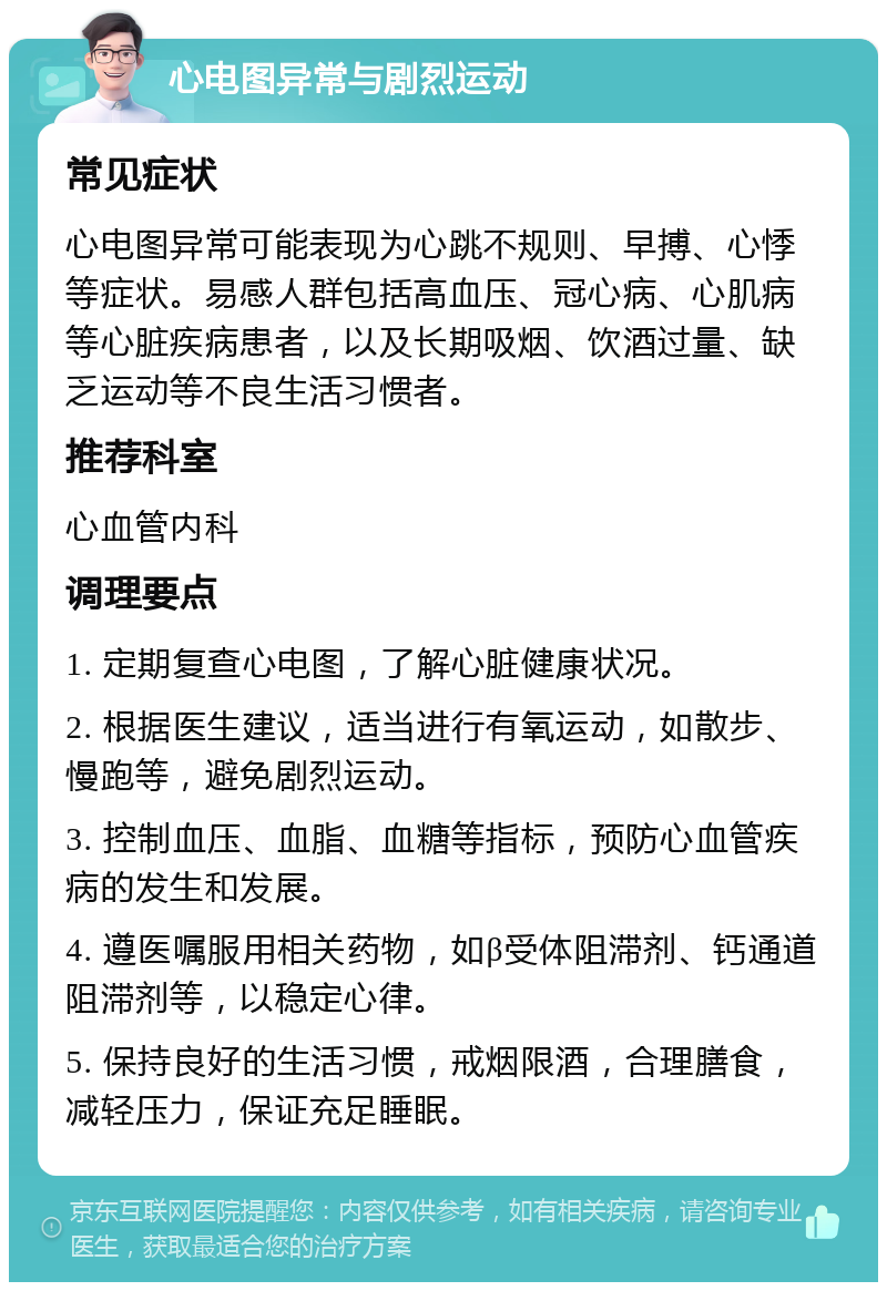 心电图异常与剧烈运动 常见症状 心电图异常可能表现为心跳不规则、早搏、心悸等症状。易感人群包括高血压、冠心病、心肌病等心脏疾病患者，以及长期吸烟、饮酒过量、缺乏运动等不良生活习惯者。 推荐科室 心血管内科 调理要点 1. 定期复查心电图，了解心脏健康状况。 2. 根据医生建议，适当进行有氧运动，如散步、慢跑等，避免剧烈运动。 3. 控制血压、血脂、血糖等指标，预防心血管疾病的发生和发展。 4. 遵医嘱服用相关药物，如β受体阻滞剂、钙通道阻滞剂等，以稳定心律。 5. 保持良好的生活习惯，戒烟限酒，合理膳食，减轻压力，保证充足睡眠。