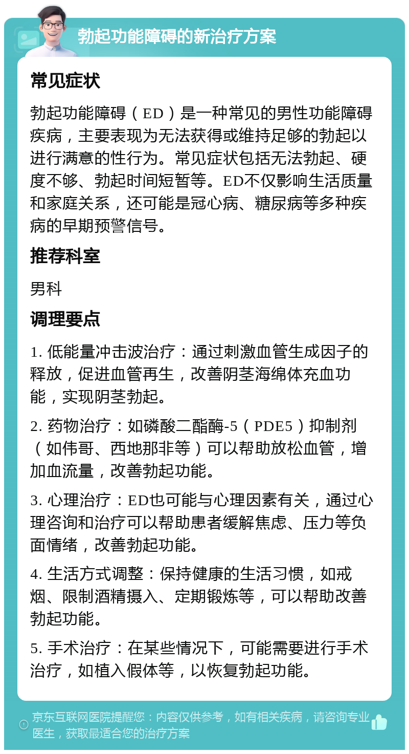 勃起功能障碍的新治疗方案 常见症状 勃起功能障碍（ED）是一种常见的男性功能障碍疾病，主要表现为无法获得或维持足够的勃起以进行满意的性行为。常见症状包括无法勃起、硬度不够、勃起时间短暂等。ED不仅影响生活质量和家庭关系，还可能是冠心病、糖尿病等多种疾病的早期预警信号。 推荐科室 男科 调理要点 1. 低能量冲击波治疗：通过刺激血管生成因子的释放，促进血管再生，改善阴茎海绵体充血功能，实现阴茎勃起。 2. 药物治疗：如磷酸二酯酶-5（PDE5）抑制剂（如伟哥、西地那非等）可以帮助放松血管，增加血流量，改善勃起功能。 3. 心理治疗：ED也可能与心理因素有关，通过心理咨询和治疗可以帮助患者缓解焦虑、压力等负面情绪，改善勃起功能。 4. 生活方式调整：保持健康的生活习惯，如戒烟、限制酒精摄入、定期锻炼等，可以帮助改善勃起功能。 5. 手术治疗：在某些情况下，可能需要进行手术治疗，如植入假体等，以恢复勃起功能。