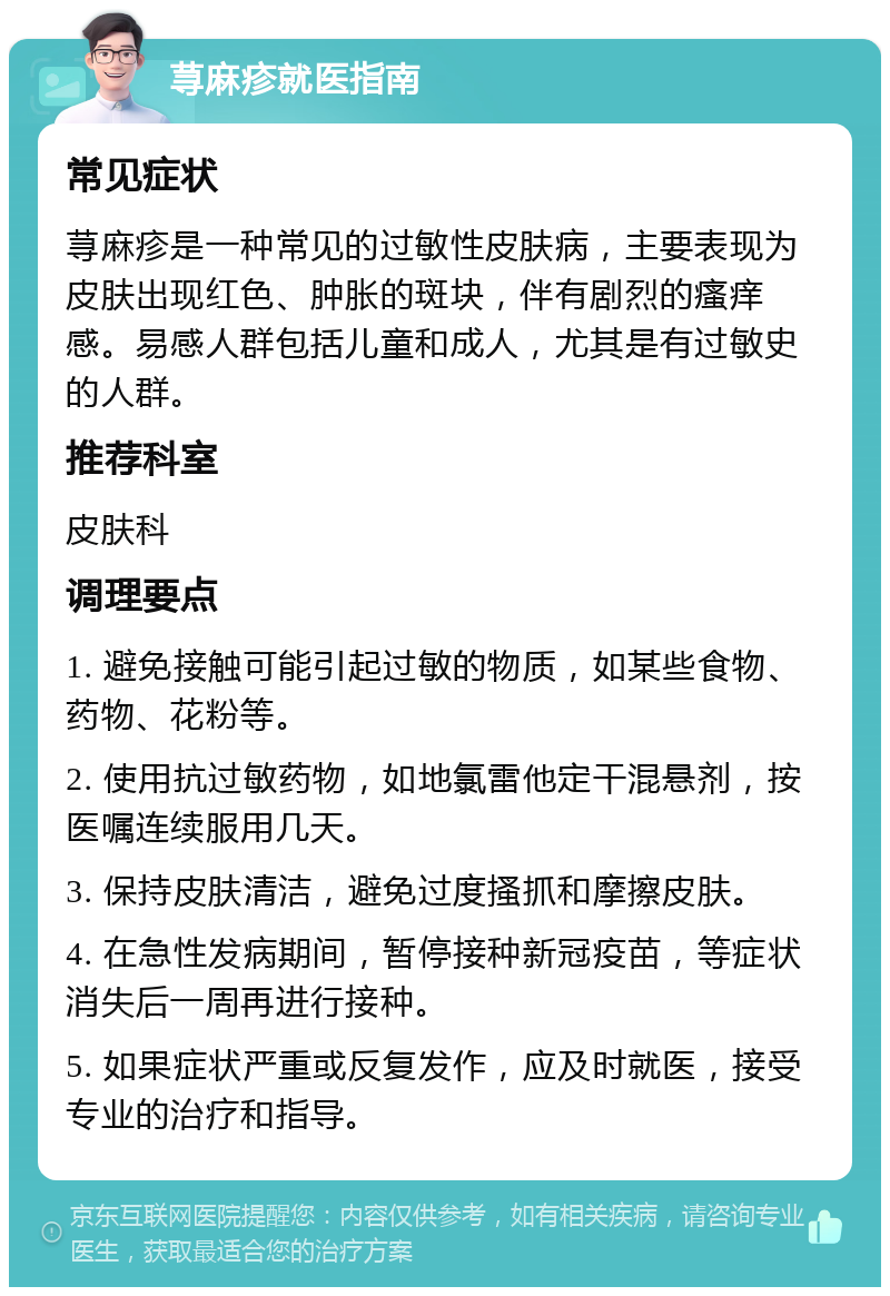 荨麻疹就医指南 常见症状 荨麻疹是一种常见的过敏性皮肤病，主要表现为皮肤出现红色、肿胀的斑块，伴有剧烈的瘙痒感。易感人群包括儿童和成人，尤其是有过敏史的人群。 推荐科室 皮肤科 调理要点 1. 避免接触可能引起过敏的物质，如某些食物、药物、花粉等。 2. 使用抗过敏药物，如地氯雷他定干混悬剂，按医嘱连续服用几天。 3. 保持皮肤清洁，避免过度搔抓和摩擦皮肤。 4. 在急性发病期间，暂停接种新冠疫苗，等症状消失后一周再进行接种。 5. 如果症状严重或反复发作，应及时就医，接受专业的治疗和指导。