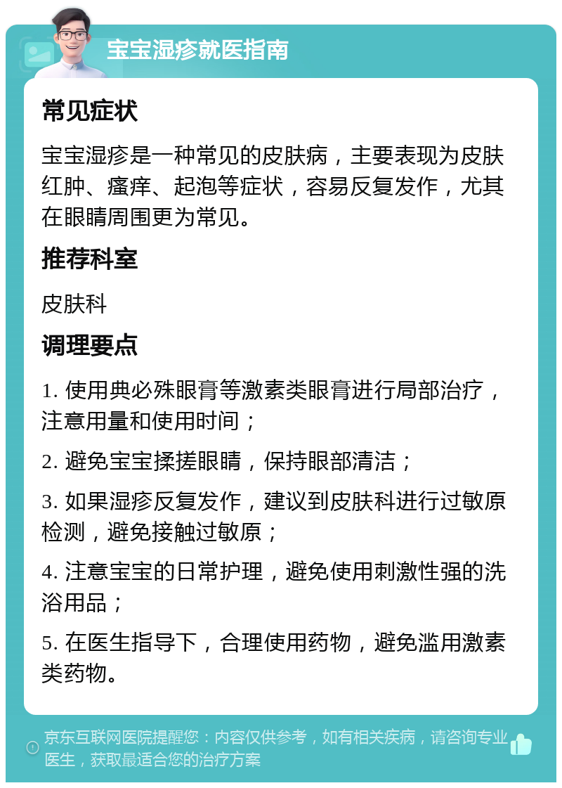 宝宝湿疹就医指南 常见症状 宝宝湿疹是一种常见的皮肤病，主要表现为皮肤红肿、瘙痒、起泡等症状，容易反复发作，尤其在眼睛周围更为常见。 推荐科室 皮肤科 调理要点 1. 使用典必殊眼膏等激素类眼膏进行局部治疗，注意用量和使用时间； 2. 避免宝宝揉搓眼睛，保持眼部清洁； 3. 如果湿疹反复发作，建议到皮肤科进行过敏原检测，避免接触过敏原； 4. 注意宝宝的日常护理，避免使用刺激性强的洗浴用品； 5. 在医生指导下，合理使用药物，避免滥用激素类药物。