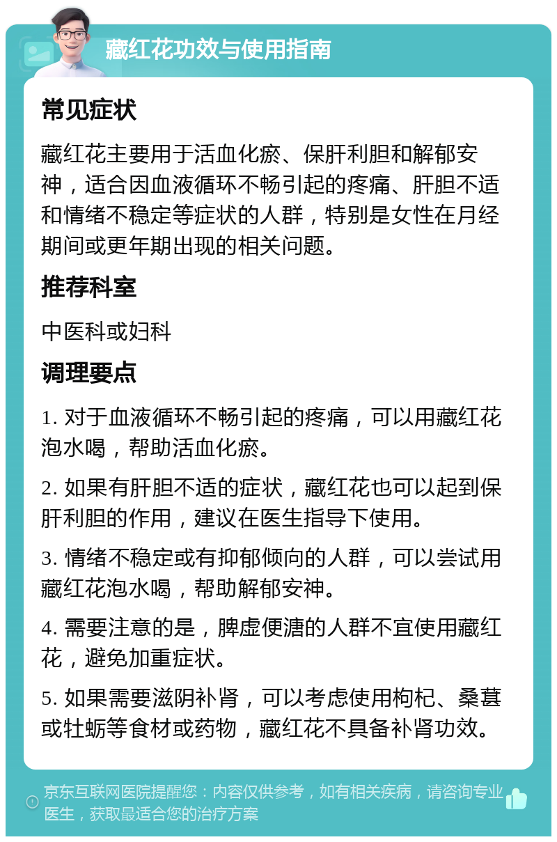 藏红花功效与使用指南 常见症状 藏红花主要用于活血化瘀、保肝利胆和解郁安神，适合因血液循环不畅引起的疼痛、肝胆不适和情绪不稳定等症状的人群，特别是女性在月经期间或更年期出现的相关问题。 推荐科室 中医科或妇科 调理要点 1. 对于血液循环不畅引起的疼痛，可以用藏红花泡水喝，帮助活血化瘀。 2. 如果有肝胆不适的症状，藏红花也可以起到保肝利胆的作用，建议在医生指导下使用。 3. 情绪不稳定或有抑郁倾向的人群，可以尝试用藏红花泡水喝，帮助解郁安神。 4. 需要注意的是，脾虚便溏的人群不宜使用藏红花，避免加重症状。 5. 如果需要滋阴补肾，可以考虑使用枸杞、桑葚或牡蛎等食材或药物，藏红花不具备补肾功效。