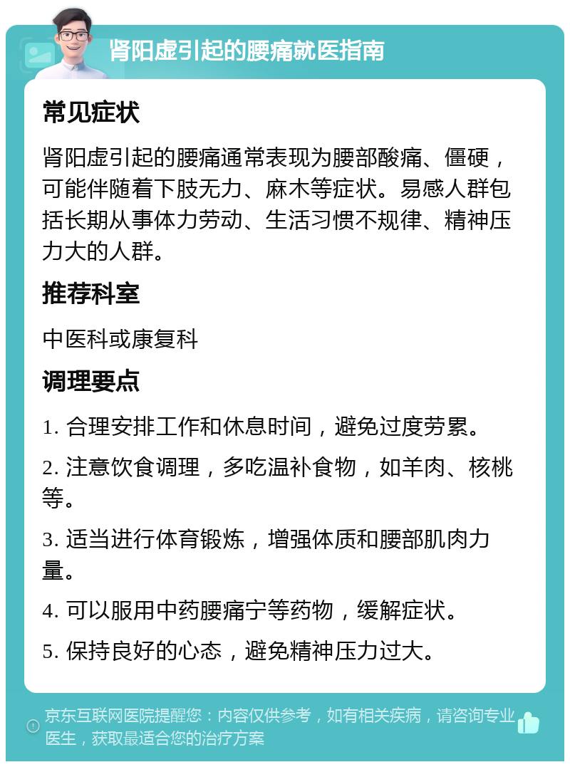 肾阳虚引起的腰痛就医指南 常见症状 肾阳虚引起的腰痛通常表现为腰部酸痛、僵硬，可能伴随着下肢无力、麻木等症状。易感人群包括长期从事体力劳动、生活习惯不规律、精神压力大的人群。 推荐科室 中医科或康复科 调理要点 1. 合理安排工作和休息时间，避免过度劳累。 2. 注意饮食调理，多吃温补食物，如羊肉、核桃等。 3. 适当进行体育锻炼，增强体质和腰部肌肉力量。 4. 可以服用中药腰痛宁等药物，缓解症状。 5. 保持良好的心态，避免精神压力过大。