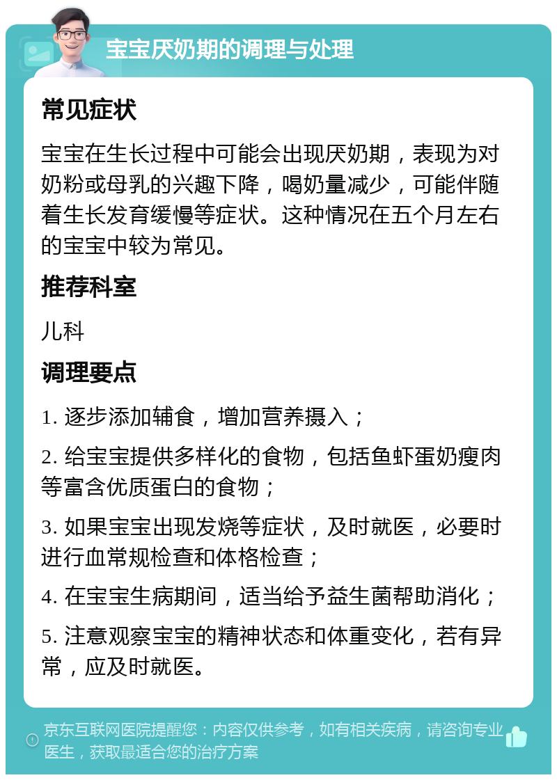 宝宝厌奶期的调理与处理 常见症状 宝宝在生长过程中可能会出现厌奶期，表现为对奶粉或母乳的兴趣下降，喝奶量减少，可能伴随着生长发育缓慢等症状。这种情况在五个月左右的宝宝中较为常见。 推荐科室 儿科 调理要点 1. 逐步添加辅食，增加营养摄入； 2. 给宝宝提供多样化的食物，包括鱼虾蛋奶瘦肉等富含优质蛋白的食物； 3. 如果宝宝出现发烧等症状，及时就医，必要时进行血常规检查和体格检查； 4. 在宝宝生病期间，适当给予益生菌帮助消化； 5. 注意观察宝宝的精神状态和体重变化，若有异常，应及时就医。