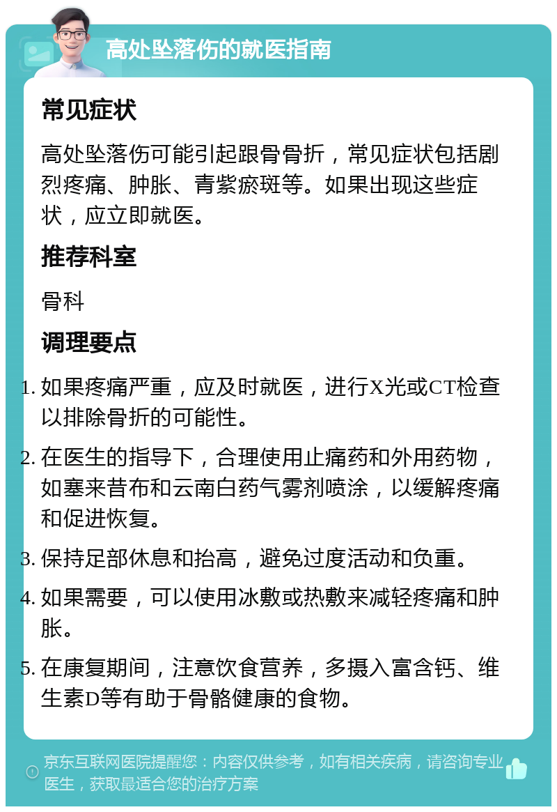 高处坠落伤的就医指南 常见症状 高处坠落伤可能引起跟骨骨折，常见症状包括剧烈疼痛、肿胀、青紫瘀斑等。如果出现这些症状，应立即就医。 推荐科室 骨科 调理要点 如果疼痛严重，应及时就医，进行X光或CT检查以排除骨折的可能性。 在医生的指导下，合理使用止痛药和外用药物，如塞来昔布和云南白药气雾剂喷涂，以缓解疼痛和促进恢复。 保持足部休息和抬高，避免过度活动和负重。 如果需要，可以使用冰敷或热敷来减轻疼痛和肿胀。 在康复期间，注意饮食营养，多摄入富含钙、维生素D等有助于骨骼健康的食物。