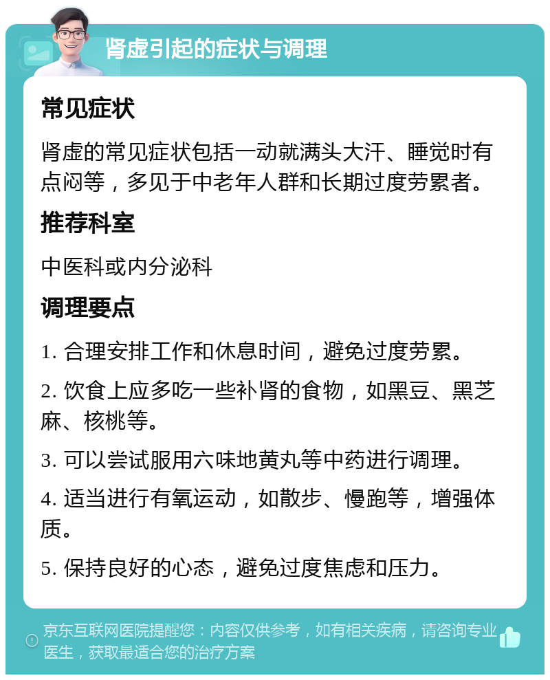 肾虚引起的症状与调理 常见症状 肾虚的常见症状包括一动就满头大汗、睡觉时有点闷等，多见于中老年人群和长期过度劳累者。 推荐科室 中医科或内分泌科 调理要点 1. 合理安排工作和休息时间，避免过度劳累。 2. 饮食上应多吃一些补肾的食物，如黑豆、黑芝麻、核桃等。 3. 可以尝试服用六味地黄丸等中药进行调理。 4. 适当进行有氧运动，如散步、慢跑等，增强体质。 5. 保持良好的心态，避免过度焦虑和压力。