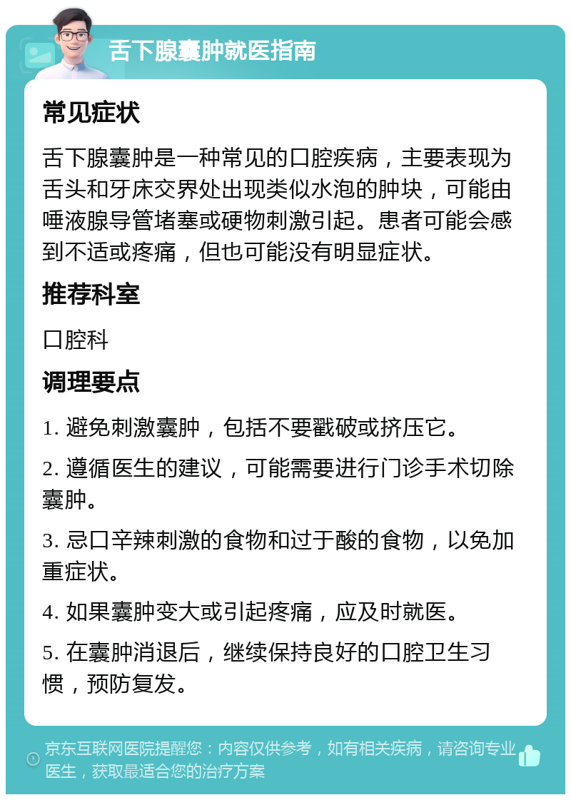 舌下腺囊肿就医指南 常见症状 舌下腺囊肿是一种常见的口腔疾病，主要表现为舌头和牙床交界处出现类似水泡的肿块，可能由唾液腺导管堵塞或硬物刺激引起。患者可能会感到不适或疼痛，但也可能没有明显症状。 推荐科室 口腔科 调理要点 1. 避免刺激囊肿，包括不要戳破或挤压它。 2. 遵循医生的建议，可能需要进行门诊手术切除囊肿。 3. 忌口辛辣刺激的食物和过于酸的食物，以免加重症状。 4. 如果囊肿变大或引起疼痛，应及时就医。 5. 在囊肿消退后，继续保持良好的口腔卫生习惯，预防复发。