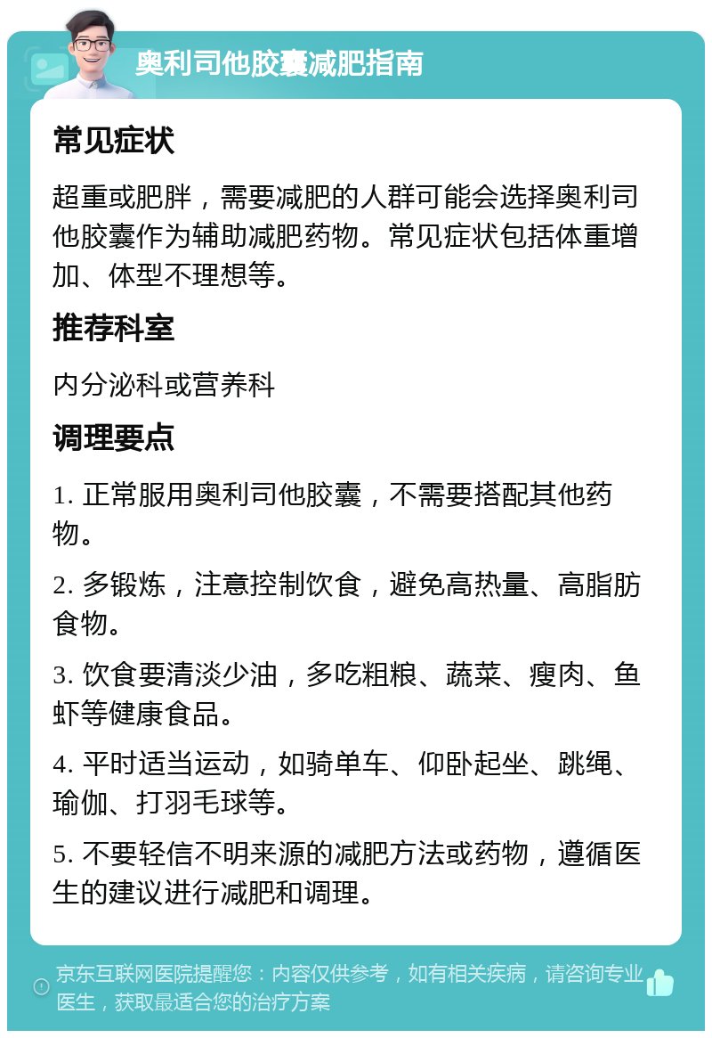 奥利司他胶囊减肥指南 常见症状 超重或肥胖，需要减肥的人群可能会选择奥利司他胶囊作为辅助减肥药物。常见症状包括体重增加、体型不理想等。 推荐科室 内分泌科或营养科 调理要点 1. 正常服用奥利司他胶囊，不需要搭配其他药物。 2. 多锻炼，注意控制饮食，避免高热量、高脂肪食物。 3. 饮食要清淡少油，多吃粗粮、蔬菜、瘦肉、鱼虾等健康食品。 4. 平时适当运动，如骑单车、仰卧起坐、跳绳、瑜伽、打羽毛球等。 5. 不要轻信不明来源的减肥方法或药物，遵循医生的建议进行减肥和调理。