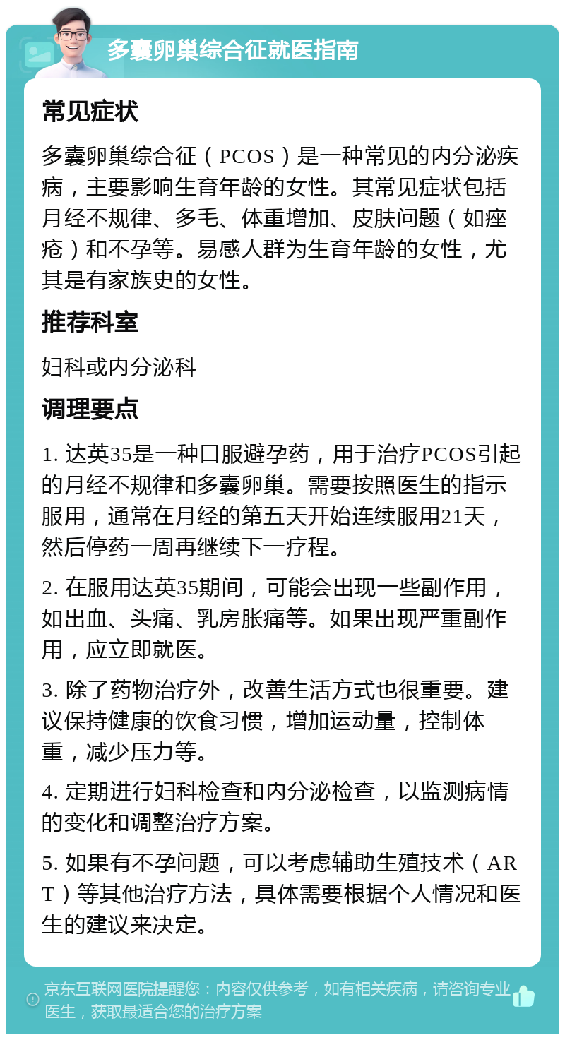 多囊卵巢综合征就医指南 常见症状 多囊卵巢综合征（PCOS）是一种常见的内分泌疾病，主要影响生育年龄的女性。其常见症状包括月经不规律、多毛、体重增加、皮肤问题（如痤疮）和不孕等。易感人群为生育年龄的女性，尤其是有家族史的女性。 推荐科室 妇科或内分泌科 调理要点 1. 达英35是一种口服避孕药，用于治疗PCOS引起的月经不规律和多囊卵巢。需要按照医生的指示服用，通常在月经的第五天开始连续服用21天，然后停药一周再继续下一疗程。 2. 在服用达英35期间，可能会出现一些副作用，如出血、头痛、乳房胀痛等。如果出现严重副作用，应立即就医。 3. 除了药物治疗外，改善生活方式也很重要。建议保持健康的饮食习惯，增加运动量，控制体重，减少压力等。 4. 定期进行妇科检查和内分泌检查，以监测病情的变化和调整治疗方案。 5. 如果有不孕问题，可以考虑辅助生殖技术（ART）等其他治疗方法，具体需要根据个人情况和医生的建议来决定。