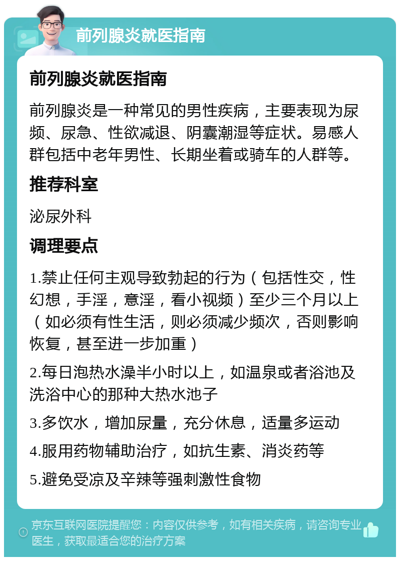 前列腺炎就医指南 前列腺炎就医指南 前列腺炎是一种常见的男性疾病，主要表现为尿频、尿急、性欲减退、阴囊潮湿等症状。易感人群包括中老年男性、长期坐着或骑车的人群等。 推荐科室 泌尿外科 调理要点 1.禁止任何主观导致勃起的行为（包括性交，性幻想，手淫，意淫，看小视频）至少三个月以上（如必须有性生活，则必须减少频次，否则影响恢复，甚至进一步加重） 2.每日泡热水澡半小时以上，如温泉或者浴池及洗浴中心的那种大热水池子 3.多饮水，增加尿量，充分休息，适量多运动 4.服用药物辅助治疗，如抗生素、消炎药等 5.避免受凉及辛辣等强刺激性食物