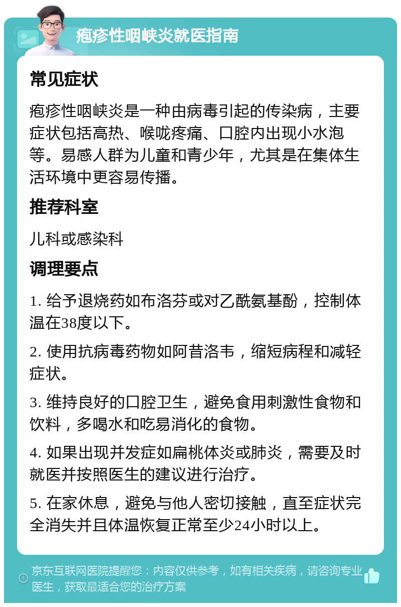 疱疹性咽峡炎就医指南 常见症状 疱疹性咽峡炎是一种由病毒引起的传染病，主要症状包括高热、喉咙疼痛、口腔内出现小水泡等。易感人群为儿童和青少年，尤其是在集体生活环境中更容易传播。 推荐科室 儿科或感染科 调理要点 1. 给予退烧药如布洛芬或对乙酰氨基酚，控制体温在38度以下。 2. 使用抗病毒药物如阿昔洛韦，缩短病程和减轻症状。 3. 维持良好的口腔卫生，避免食用刺激性食物和饮料，多喝水和吃易消化的食物。 4. 如果出现并发症如扁桃体炎或肺炎，需要及时就医并按照医生的建议进行治疗。 5. 在家休息，避免与他人密切接触，直至症状完全消失并且体温恢复正常至少24小时以上。