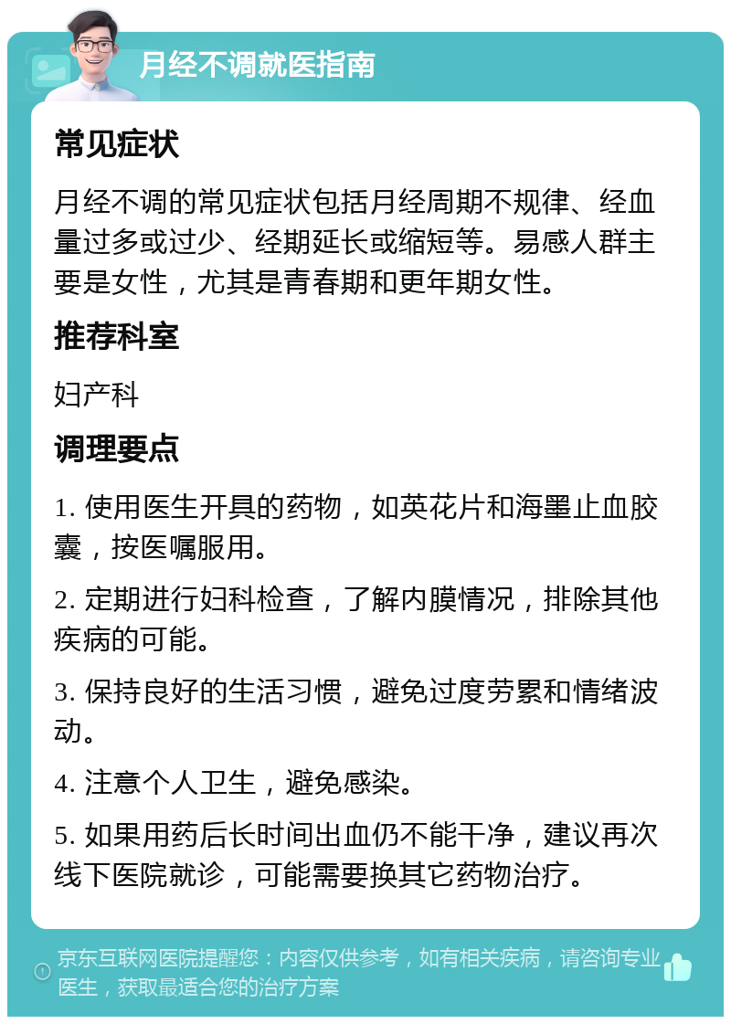 月经不调就医指南 常见症状 月经不调的常见症状包括月经周期不规律、经血量过多或过少、经期延长或缩短等。易感人群主要是女性，尤其是青春期和更年期女性。 推荐科室 妇产科 调理要点 1. 使用医生开具的药物，如英花片和海墨止血胶囊，按医嘱服用。 2. 定期进行妇科检查，了解内膜情况，排除其他疾病的可能。 3. 保持良好的生活习惯，避免过度劳累和情绪波动。 4. 注意个人卫生，避免感染。 5. 如果用药后长时间出血仍不能干净，建议再次线下医院就诊，可能需要换其它药物治疗。