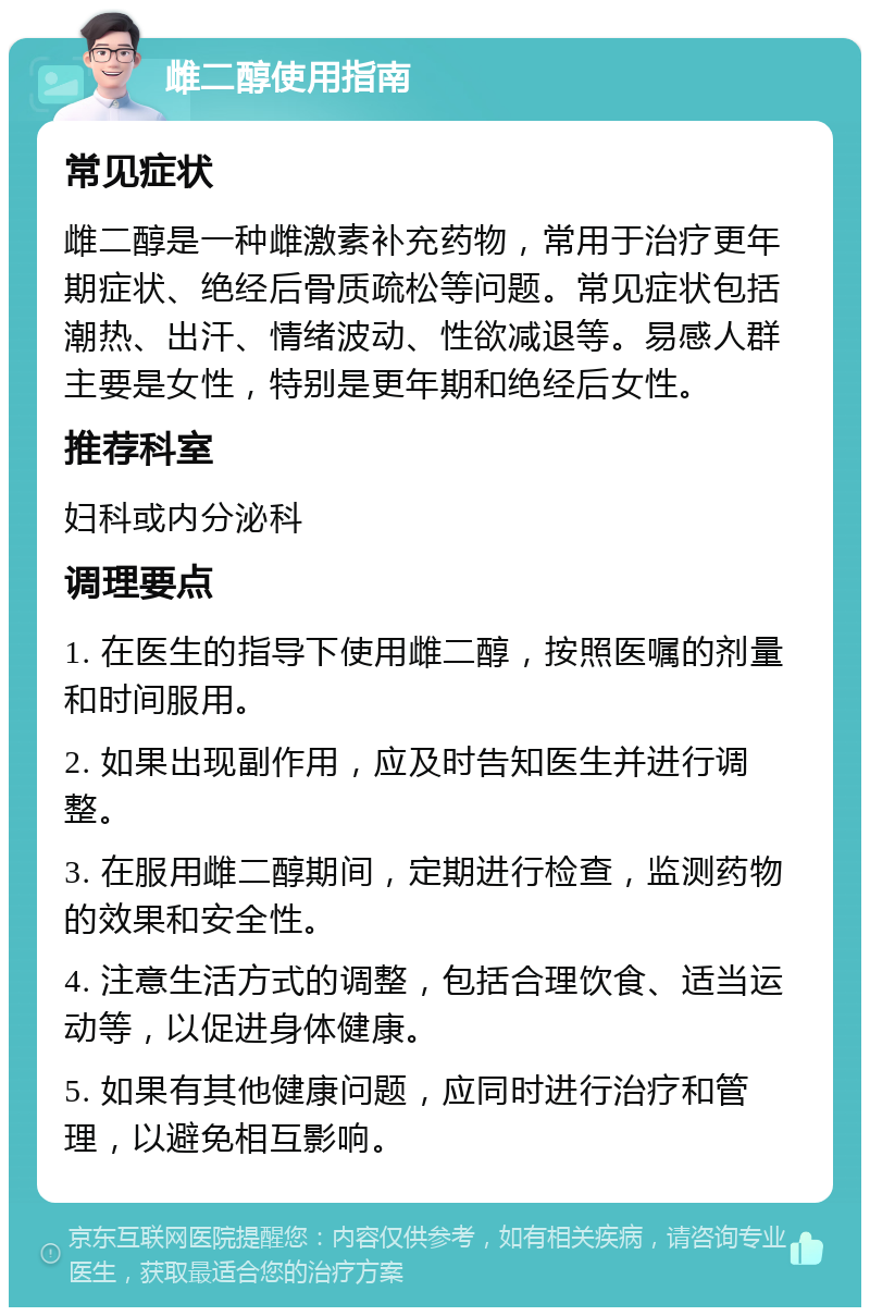 雌二醇使用指南 常见症状 雌二醇是一种雌激素补充药物，常用于治疗更年期症状、绝经后骨质疏松等问题。常见症状包括潮热、出汗、情绪波动、性欲减退等。易感人群主要是女性，特别是更年期和绝经后女性。 推荐科室 妇科或内分泌科 调理要点 1. 在医生的指导下使用雌二醇，按照医嘱的剂量和时间服用。 2. 如果出现副作用，应及时告知医生并进行调整。 3. 在服用雌二醇期间，定期进行检查，监测药物的效果和安全性。 4. 注意生活方式的调整，包括合理饮食、适当运动等，以促进身体健康。 5. 如果有其他健康问题，应同时进行治疗和管理，以避免相互影响。