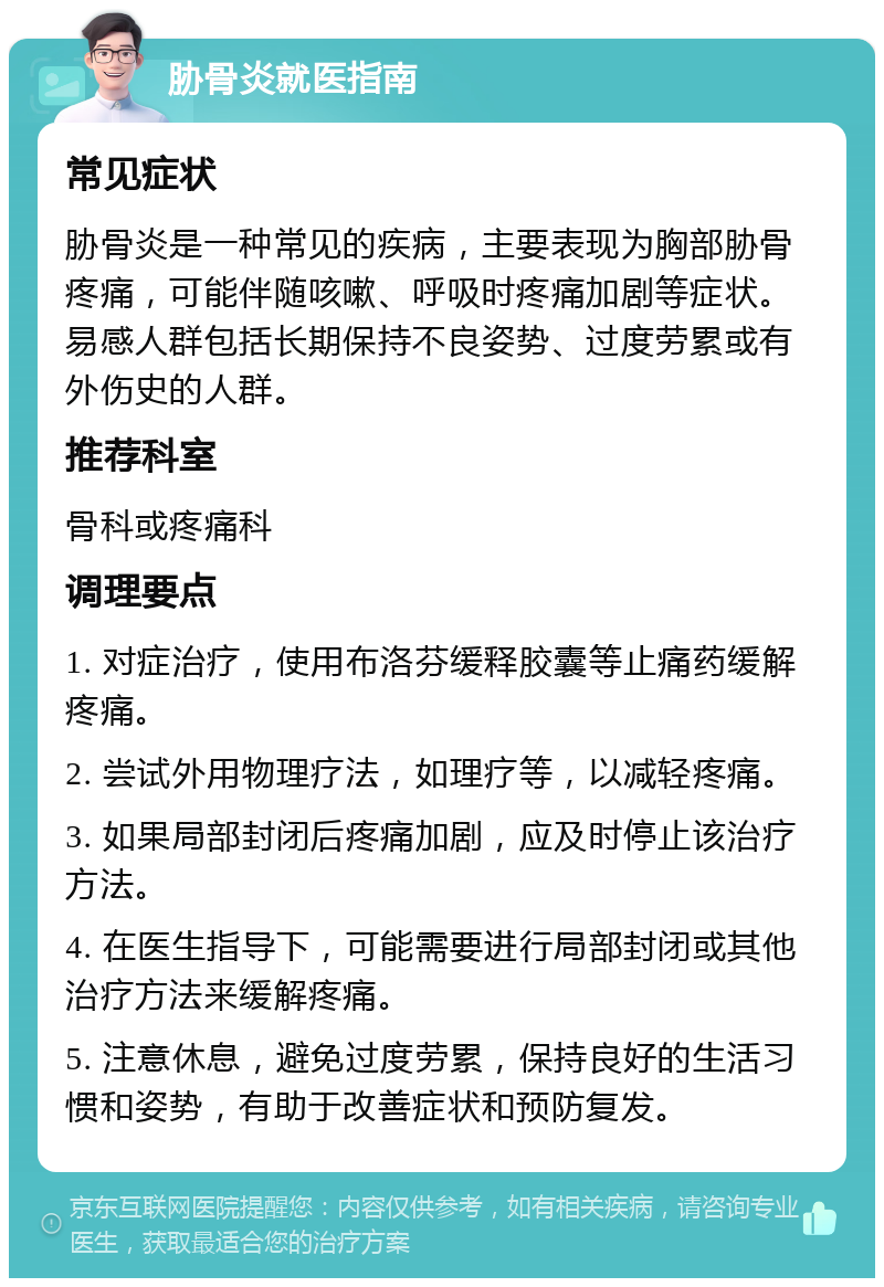 胁骨炎就医指南 常见症状 胁骨炎是一种常见的疾病，主要表现为胸部胁骨疼痛，可能伴随咳嗽、呼吸时疼痛加剧等症状。易感人群包括长期保持不良姿势、过度劳累或有外伤史的人群。 推荐科室 骨科或疼痛科 调理要点 1. 对症治疗，使用布洛芬缓释胶囊等止痛药缓解疼痛。 2. 尝试外用物理疗法，如理疗等，以减轻疼痛。 3. 如果局部封闭后疼痛加剧，应及时停止该治疗方法。 4. 在医生指导下，可能需要进行局部封闭或其他治疗方法来缓解疼痛。 5. 注意休息，避免过度劳累，保持良好的生活习惯和姿势，有助于改善症状和预防复发。