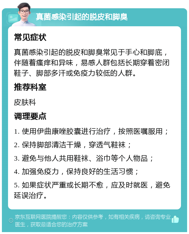 真菌感染引起的脱皮和脚臭 常见症状 真菌感染引起的脱皮和脚臭常见于手心和脚底，伴随着瘙痒和异味，易感人群包括长期穿着密闭鞋子、脚部多汗或免疫力较低的人群。 推荐科室 皮肤科 调理要点 1. 使用伊曲康唑胶囊进行治疗，按照医嘱服用； 2. 保持脚部清洁干燥，穿透气鞋袜； 3. 避免与他人共用鞋袜、浴巾等个人物品； 4. 加强免疫力，保持良好的生活习惯； 5. 如果症状严重或长期不愈，应及时就医，避免延误治疗。