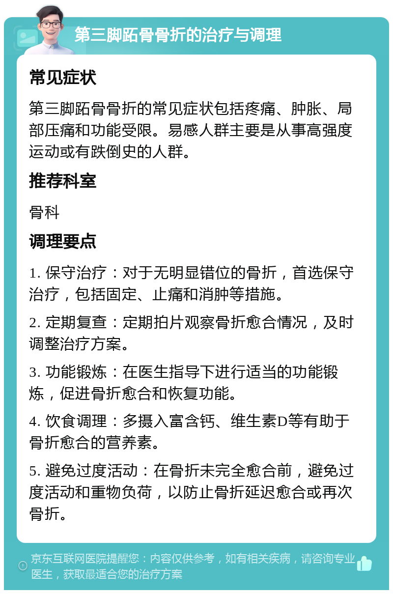 第三脚跖骨骨折的治疗与调理 常见症状 第三脚跖骨骨折的常见症状包括疼痛、肿胀、局部压痛和功能受限。易感人群主要是从事高强度运动或有跌倒史的人群。 推荐科室 骨科 调理要点 1. 保守治疗：对于无明显错位的骨折，首选保守治疗，包括固定、止痛和消肿等措施。 2. 定期复查：定期拍片观察骨折愈合情况，及时调整治疗方案。 3. 功能锻炼：在医生指导下进行适当的功能锻炼，促进骨折愈合和恢复功能。 4. 饮食调理：多摄入富含钙、维生素D等有助于骨折愈合的营养素。 5. 避免过度活动：在骨折未完全愈合前，避免过度活动和重物负荷，以防止骨折延迟愈合或再次骨折。