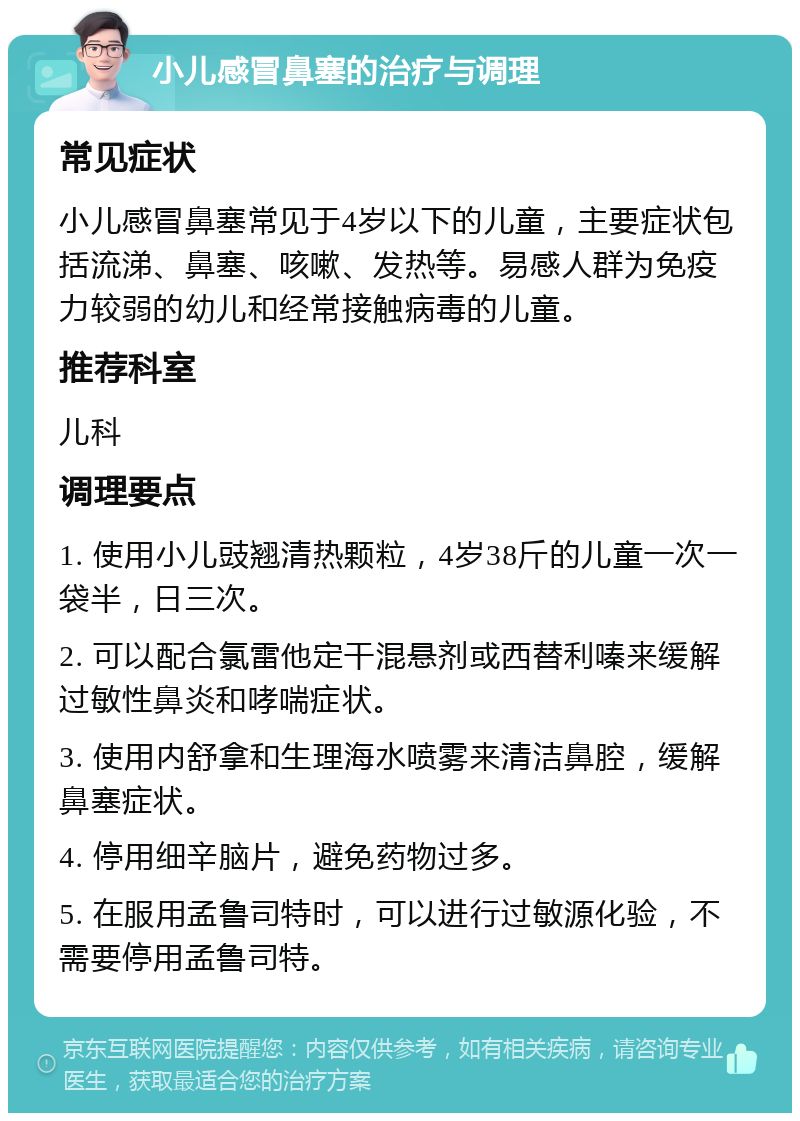 小儿感冒鼻塞的治疗与调理 常见症状 小儿感冒鼻塞常见于4岁以下的儿童，主要症状包括流涕、鼻塞、咳嗽、发热等。易感人群为免疫力较弱的幼儿和经常接触病毒的儿童。 推荐科室 儿科 调理要点 1. 使用小儿豉翘清热颗粒，4岁38斤的儿童一次一袋半，日三次。 2. 可以配合氯雷他定干混悬剂或西替利嗪来缓解过敏性鼻炎和哮喘症状。 3. 使用内舒拿和生理海水喷雾来清洁鼻腔，缓解鼻塞症状。 4. 停用细辛脑片，避免药物过多。 5. 在服用孟鲁司特时，可以进行过敏源化验，不需要停用孟鲁司特。