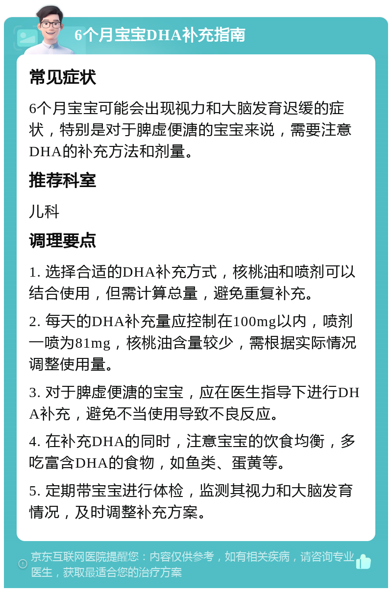 6个月宝宝DHA补充指南 常见症状 6个月宝宝可能会出现视力和大脑发育迟缓的症状，特别是对于脾虚便溏的宝宝来说，需要注意DHA的补充方法和剂量。 推荐科室 儿科 调理要点 1. 选择合适的DHA补充方式，核桃油和喷剂可以结合使用，但需计算总量，避免重复补充。 2. 每天的DHA补充量应控制在100mg以内，喷剂一喷为81mg，核桃油含量较少，需根据实际情况调整使用量。 3. 对于脾虚便溏的宝宝，应在医生指导下进行DHA补充，避免不当使用导致不良反应。 4. 在补充DHA的同时，注意宝宝的饮食均衡，多吃富含DHA的食物，如鱼类、蛋黄等。 5. 定期带宝宝进行体检，监测其视力和大脑发育情况，及时调整补充方案。