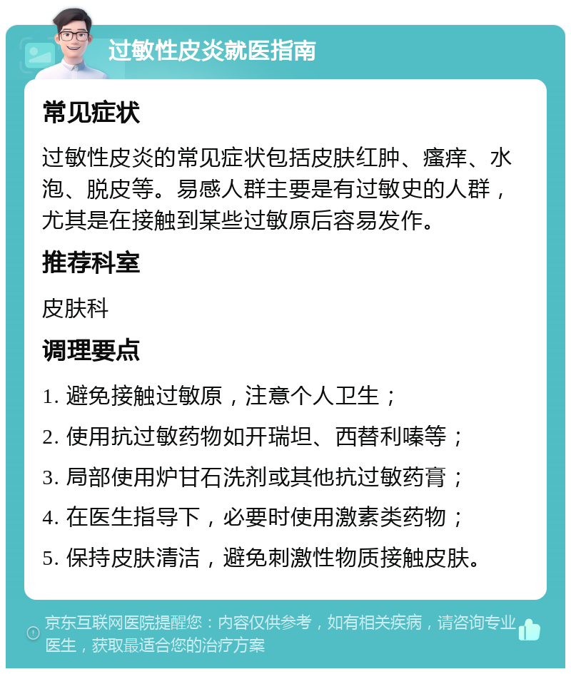 过敏性皮炎就医指南 常见症状 过敏性皮炎的常见症状包括皮肤红肿、瘙痒、水泡、脱皮等。易感人群主要是有过敏史的人群，尤其是在接触到某些过敏原后容易发作。 推荐科室 皮肤科 调理要点 1. 避免接触过敏原，注意个人卫生； 2. 使用抗过敏药物如开瑞坦、西替利嗪等； 3. 局部使用炉甘石洗剂或其他抗过敏药膏； 4. 在医生指导下，必要时使用激素类药物； 5. 保持皮肤清洁，避免刺激性物质接触皮肤。