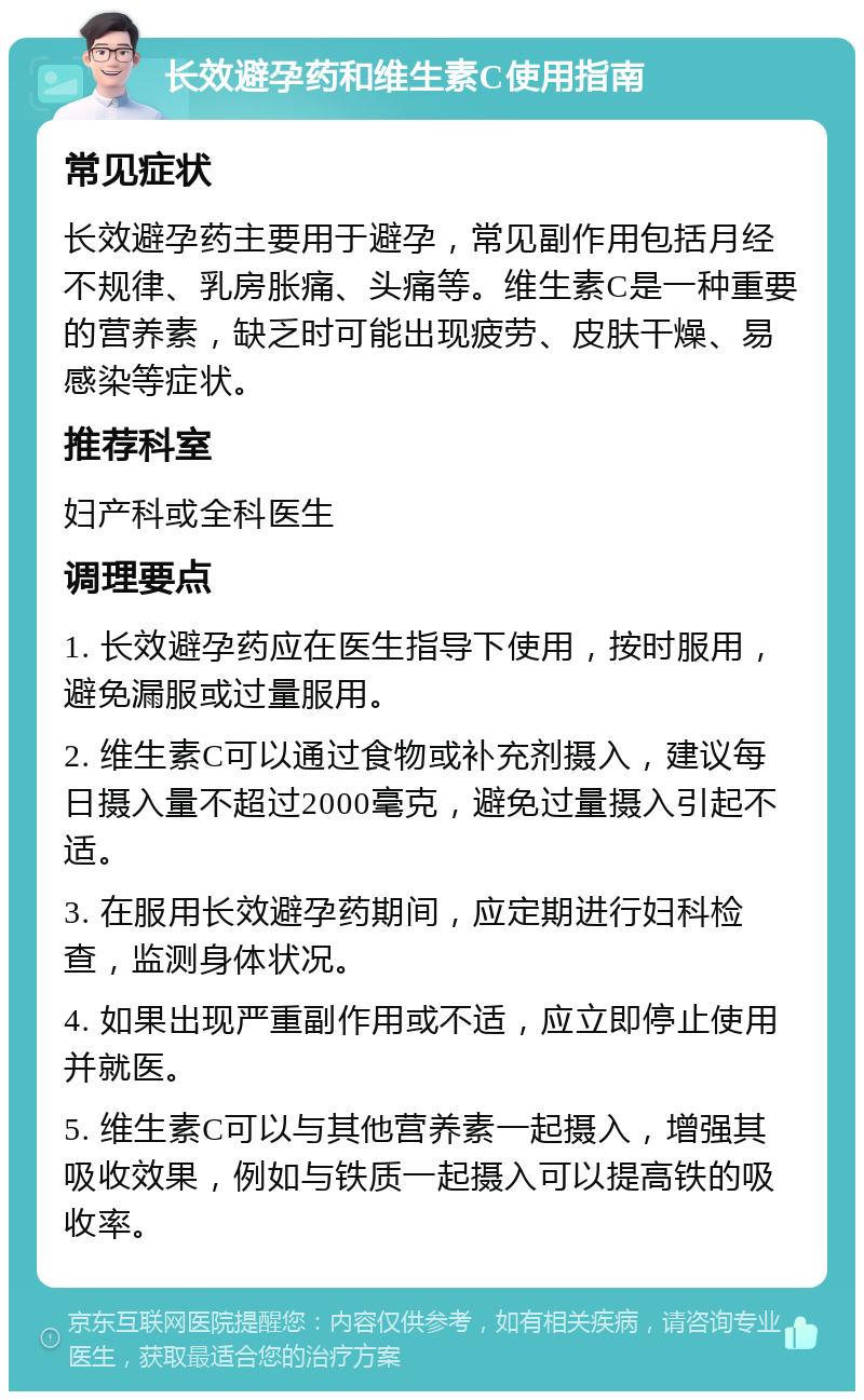 长效避孕药和维生素C使用指南 常见症状 长效避孕药主要用于避孕，常见副作用包括月经不规律、乳房胀痛、头痛等。维生素C是一种重要的营养素，缺乏时可能出现疲劳、皮肤干燥、易感染等症状。 推荐科室 妇产科或全科医生 调理要点 1. 长效避孕药应在医生指导下使用，按时服用，避免漏服或过量服用。 2. 维生素C可以通过食物或补充剂摄入，建议每日摄入量不超过2000毫克，避免过量摄入引起不适。 3. 在服用长效避孕药期间，应定期进行妇科检查，监测身体状况。 4. 如果出现严重副作用或不适，应立即停止使用并就医。 5. 维生素C可以与其他营养素一起摄入，增强其吸收效果，例如与铁质一起摄入可以提高铁的吸收率。