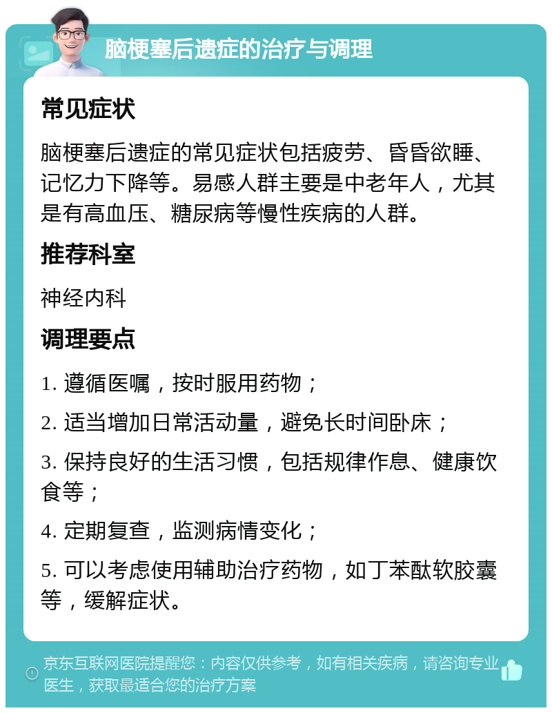 脑梗塞后遗症的治疗与调理 常见症状 脑梗塞后遗症的常见症状包括疲劳、昏昏欲睡、记忆力下降等。易感人群主要是中老年人，尤其是有高血压、糖尿病等慢性疾病的人群。 推荐科室 神经内科 调理要点 1. 遵循医嘱，按时服用药物； 2. 适当增加日常活动量，避免长时间卧床； 3. 保持良好的生活习惯，包括规律作息、健康饮食等； 4. 定期复查，监测病情变化； 5. 可以考虑使用辅助治疗药物，如丁苯酞软胶囊等，缓解症状。