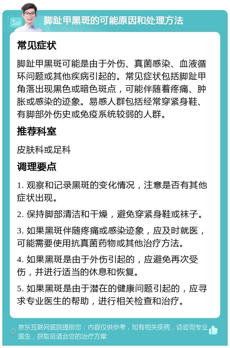 脚趾甲黑斑的可能原因和处理方法 常见症状 脚趾甲黑斑可能是由于外伤、真菌感染、血液循环问题或其他疾病引起的。常见症状包括脚趾甲角落出现黑色或暗色斑点，可能伴随着疼痛、肿胀或感染的迹象。易感人群包括经常穿紧身鞋、有脚部外伤史或免疫系统较弱的人群。 推荐科室 皮肤科或足科 调理要点 1. 观察和记录黑斑的变化情况，注意是否有其他症状出现。 2. 保持脚部清洁和干燥，避免穿紧身鞋或袜子。 3. 如果黑斑伴随疼痛或感染迹象，应及时就医，可能需要使用抗真菌药物或其他治疗方法。 4. 如果黑斑是由于外伤引起的，应避免再次受伤，并进行适当的休息和恢复。 5. 如果黑斑是由于潜在的健康问题引起的，应寻求专业医生的帮助，进行相关检查和治疗。