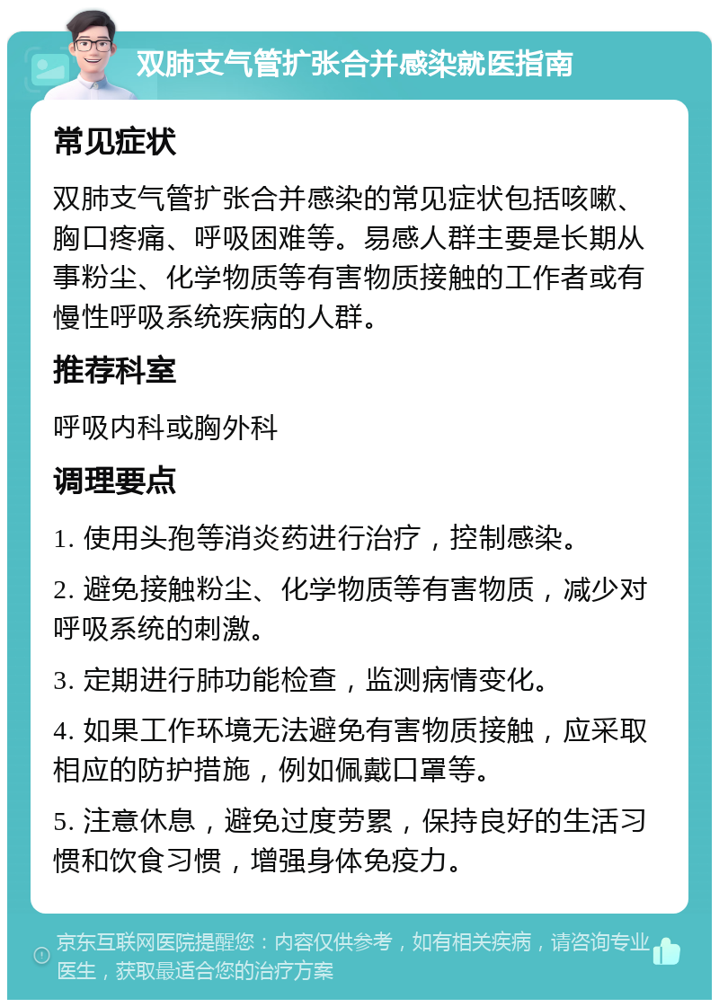 双肺支气管扩张合并感染就医指南 常见症状 双肺支气管扩张合并感染的常见症状包括咳嗽、胸口疼痛、呼吸困难等。易感人群主要是长期从事粉尘、化学物质等有害物质接触的工作者或有慢性呼吸系统疾病的人群。 推荐科室 呼吸内科或胸外科 调理要点 1. 使用头孢等消炎药进行治疗，控制感染。 2. 避免接触粉尘、化学物质等有害物质，减少对呼吸系统的刺激。 3. 定期进行肺功能检查，监测病情变化。 4. 如果工作环境无法避免有害物质接触，应采取相应的防护措施，例如佩戴口罩等。 5. 注意休息，避免过度劳累，保持良好的生活习惯和饮食习惯，增强身体免疫力。