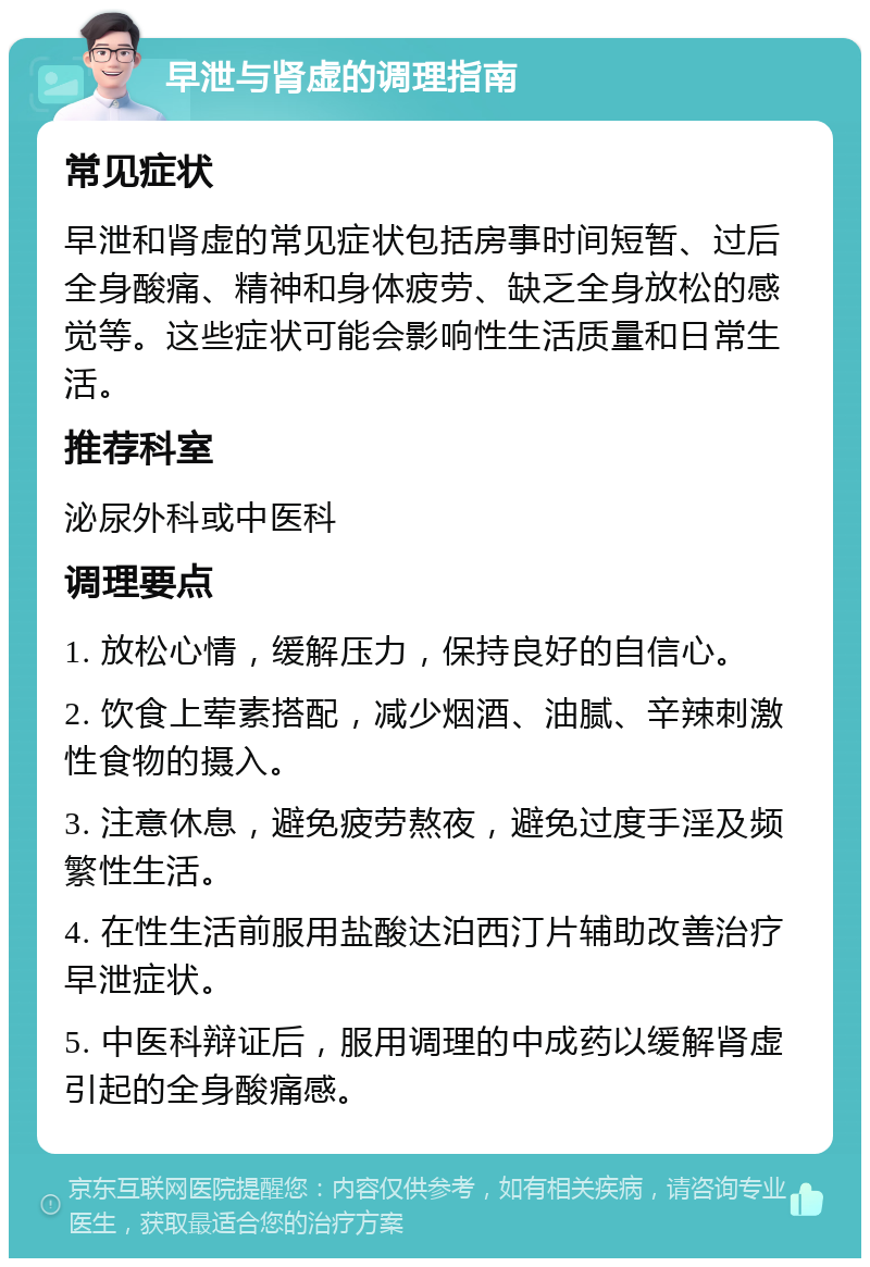 早泄与肾虚的调理指南 常见症状 早泄和肾虚的常见症状包括房事时间短暂、过后全身酸痛、精神和身体疲劳、缺乏全身放松的感觉等。这些症状可能会影响性生活质量和日常生活。 推荐科室 泌尿外科或中医科 调理要点 1. 放松心情，缓解压力，保持良好的自信心。 2. 饮食上荤素搭配，减少烟酒、油腻、辛辣刺激性食物的摄入。 3. 注意休息，避免疲劳熬夜，避免过度手淫及频繁性生活。 4. 在性生活前服用盐酸达泊西汀片辅助改善治疗早泄症状。 5. 中医科辩证后，服用调理的中成药以缓解肾虚引起的全身酸痛感。