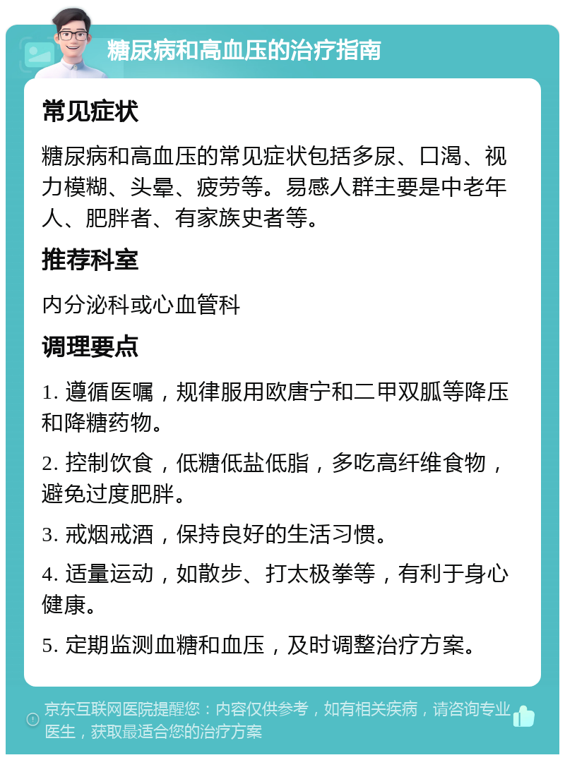 糖尿病和高血压的治疗指南 常见症状 糖尿病和高血压的常见症状包括多尿、口渴、视力模糊、头晕、疲劳等。易感人群主要是中老年人、肥胖者、有家族史者等。 推荐科室 内分泌科或心血管科 调理要点 1. 遵循医嘱，规律服用欧唐宁和二甲双胍等降压和降糖药物。 2. 控制饮食，低糖低盐低脂，多吃高纤维食物，避免过度肥胖。 3. 戒烟戒酒，保持良好的生活习惯。 4. 适量运动，如散步、打太极拳等，有利于身心健康。 5. 定期监测血糖和血压，及时调整治疗方案。