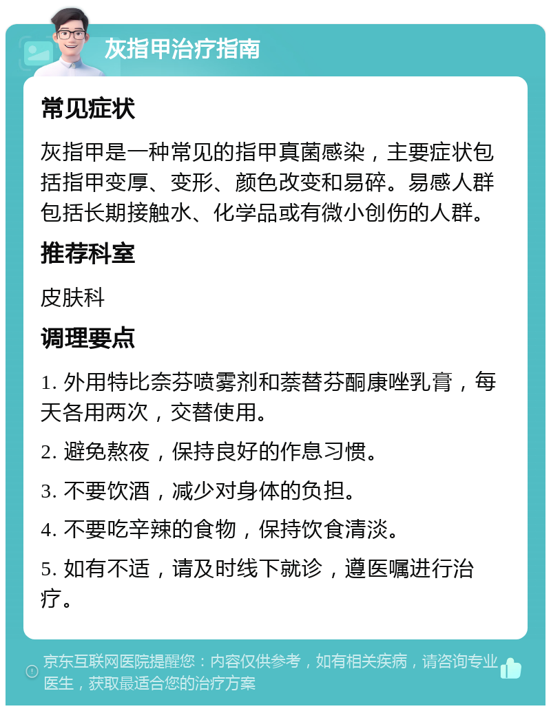 灰指甲治疗指南 常见症状 灰指甲是一种常见的指甲真菌感染，主要症状包括指甲变厚、变形、颜色改变和易碎。易感人群包括长期接触水、化学品或有微小创伤的人群。 推荐科室 皮肤科 调理要点 1. 外用特比奈芬喷雾剂和萘替芬酮康唑乳膏，每天各用两次，交替使用。 2. 避免熬夜，保持良好的作息习惯。 3. 不要饮酒，减少对身体的负担。 4. 不要吃辛辣的食物，保持饮食清淡。 5. 如有不适，请及时线下就诊，遵医嘱进行治疗。