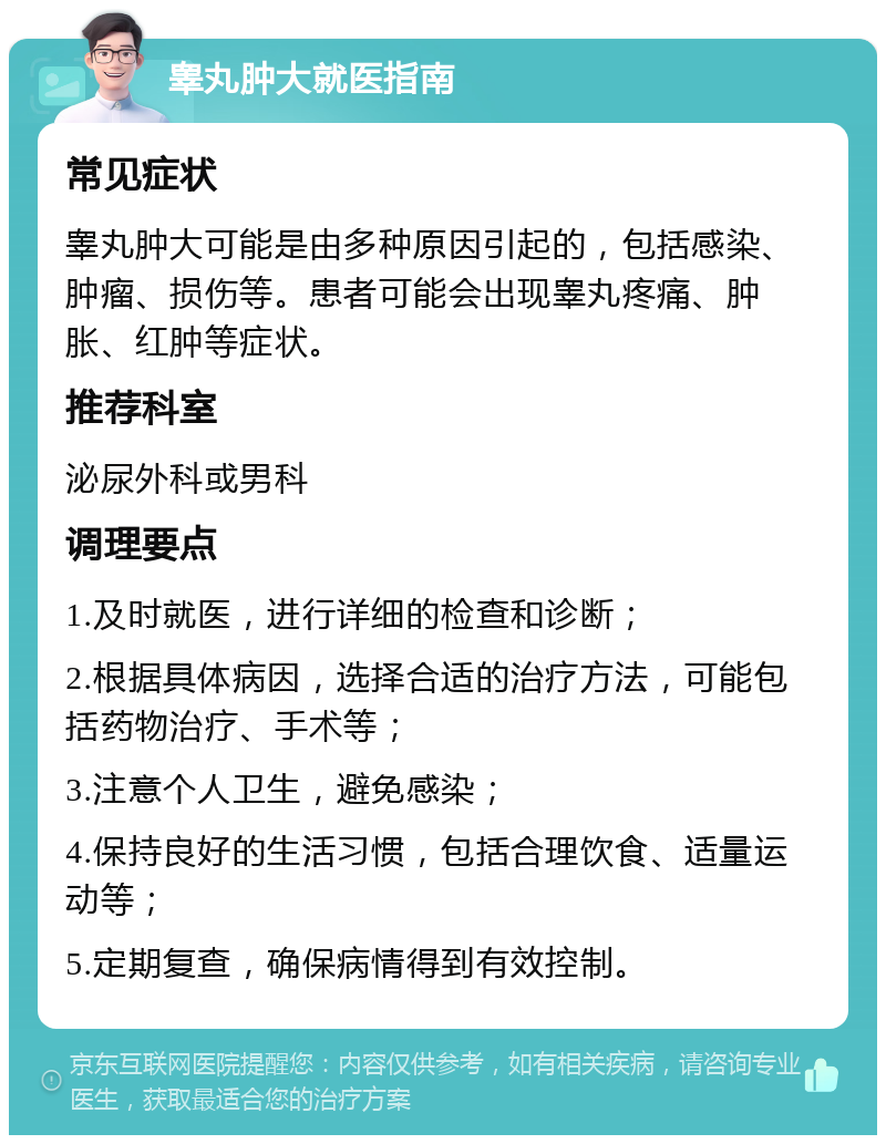 睾丸肿大就医指南 常见症状 睾丸肿大可能是由多种原因引起的，包括感染、肿瘤、损伤等。患者可能会出现睾丸疼痛、肿胀、红肿等症状。 推荐科室 泌尿外科或男科 调理要点 1.及时就医，进行详细的检查和诊断； 2.根据具体病因，选择合适的治疗方法，可能包括药物治疗、手术等； 3.注意个人卫生，避免感染； 4.保持良好的生活习惯，包括合理饮食、适量运动等； 5.定期复查，确保病情得到有效控制。