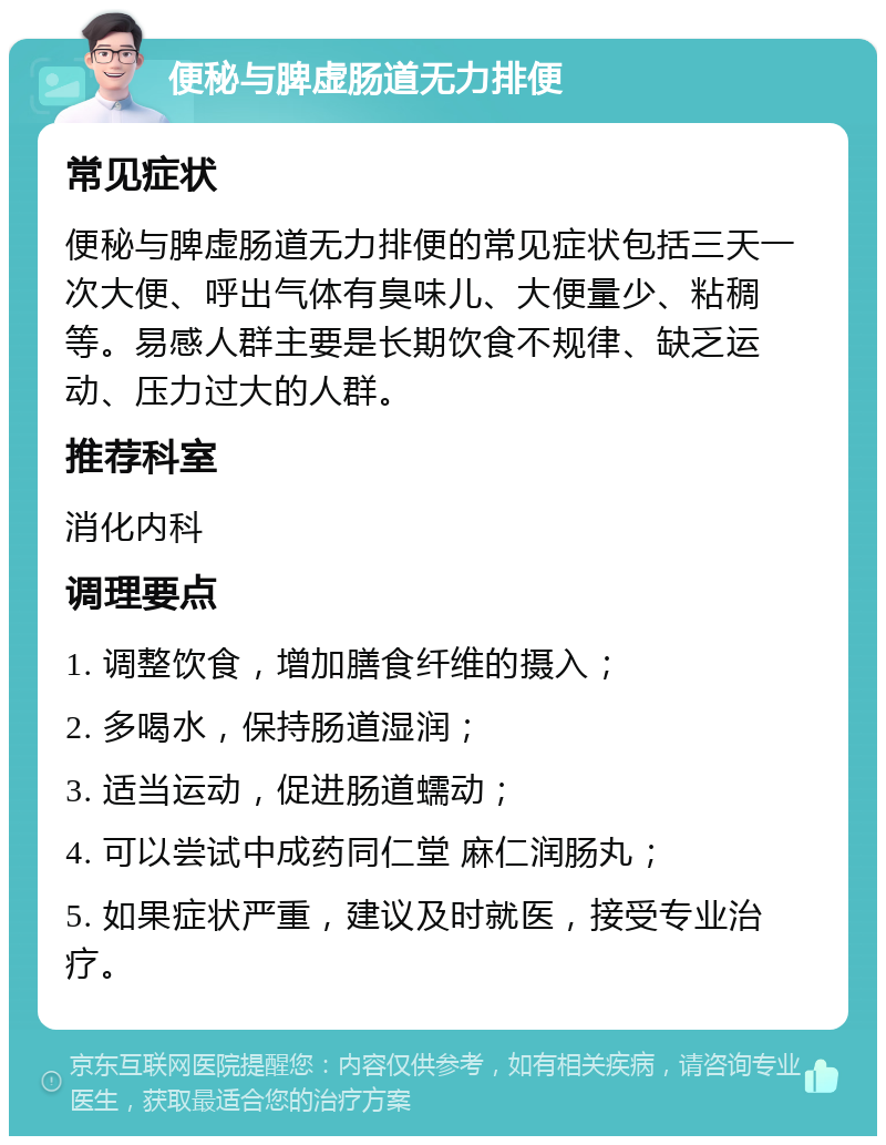 便秘与脾虚肠道无力排便 常见症状 便秘与脾虚肠道无力排便的常见症状包括三天一次大便、呼出气体有臭味儿、大便量少、粘稠等。易感人群主要是长期饮食不规律、缺乏运动、压力过大的人群。 推荐科室 消化内科 调理要点 1. 调整饮食，增加膳食纤维的摄入； 2. 多喝水，保持肠道湿润； 3. 适当运动，促进肠道蠕动； 4. 可以尝试中成药同仁堂 麻仁润肠丸； 5. 如果症状严重，建议及时就医，接受专业治疗。