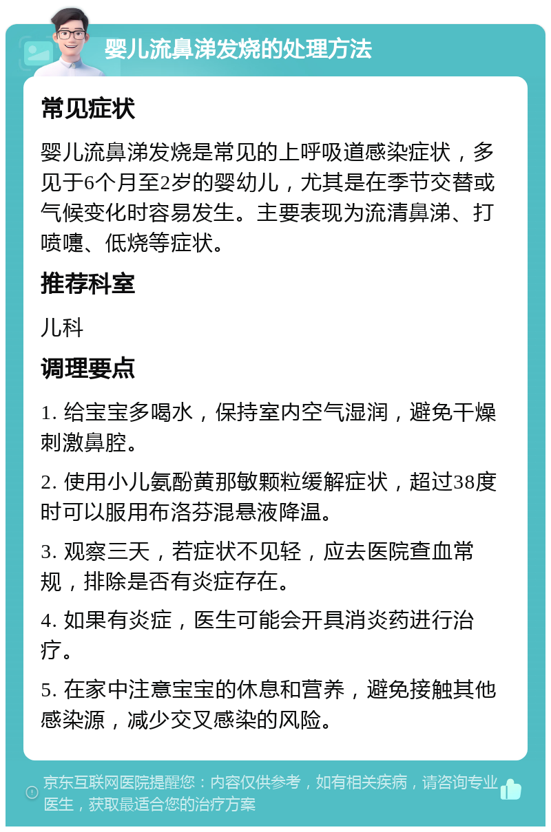 婴儿流鼻涕发烧的处理方法 常见症状 婴儿流鼻涕发烧是常见的上呼吸道感染症状，多见于6个月至2岁的婴幼儿，尤其是在季节交替或气候变化时容易发生。主要表现为流清鼻涕、打喷嚏、低烧等症状。 推荐科室 儿科 调理要点 1. 给宝宝多喝水，保持室内空气湿润，避免干燥刺激鼻腔。 2. 使用小儿氨酚黄那敏颗粒缓解症状，超过38度时可以服用布洛芬混悬液降温。 3. 观察三天，若症状不见轻，应去医院查血常规，排除是否有炎症存在。 4. 如果有炎症，医生可能会开具消炎药进行治疗。 5. 在家中注意宝宝的休息和营养，避免接触其他感染源，减少交叉感染的风险。