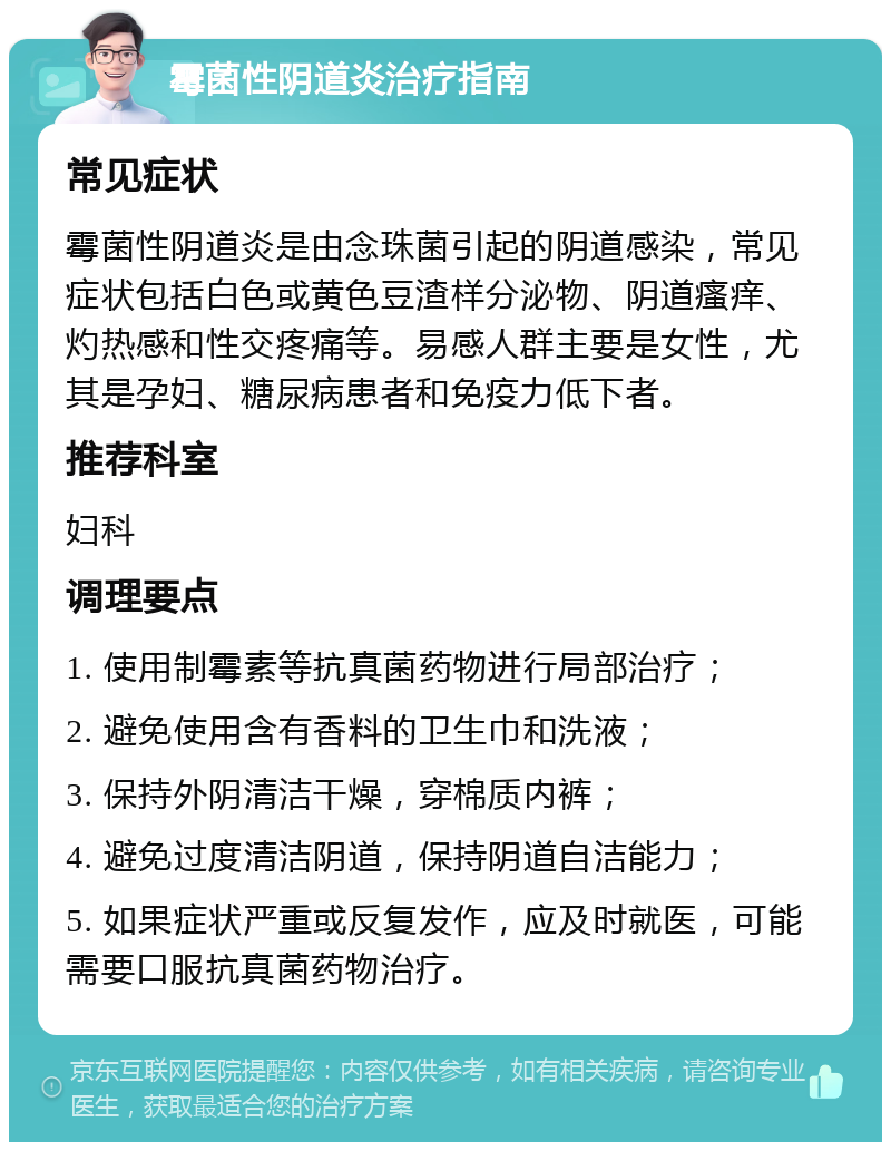 霉菌性阴道炎治疗指南 常见症状 霉菌性阴道炎是由念珠菌引起的阴道感染，常见症状包括白色或黄色豆渣样分泌物、阴道瘙痒、灼热感和性交疼痛等。易感人群主要是女性，尤其是孕妇、糖尿病患者和免疫力低下者。 推荐科室 妇科 调理要点 1. 使用制霉素等抗真菌药物进行局部治疗； 2. 避免使用含有香料的卫生巾和洗液； 3. 保持外阴清洁干燥，穿棉质内裤； 4. 避免过度清洁阴道，保持阴道自洁能力； 5. 如果症状严重或反复发作，应及时就医，可能需要口服抗真菌药物治疗。