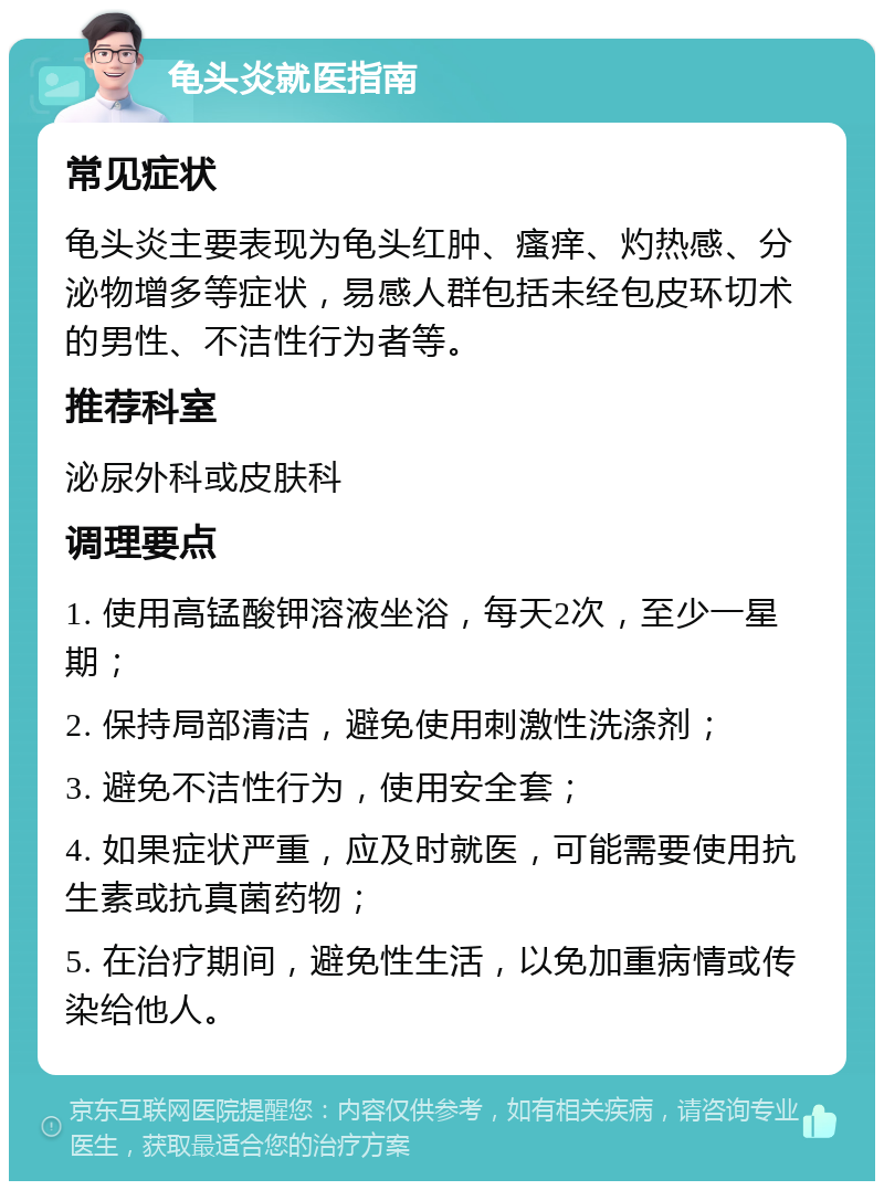 龟头炎就医指南 常见症状 龟头炎主要表现为龟头红肿、瘙痒、灼热感、分泌物增多等症状，易感人群包括未经包皮环切术的男性、不洁性行为者等。 推荐科室 泌尿外科或皮肤科 调理要点 1. 使用高锰酸钾溶液坐浴，每天2次，至少一星期； 2. 保持局部清洁，避免使用刺激性洗涤剂； 3. 避免不洁性行为，使用安全套； 4. 如果症状严重，应及时就医，可能需要使用抗生素或抗真菌药物； 5. 在治疗期间，避免性生活，以免加重病情或传染给他人。