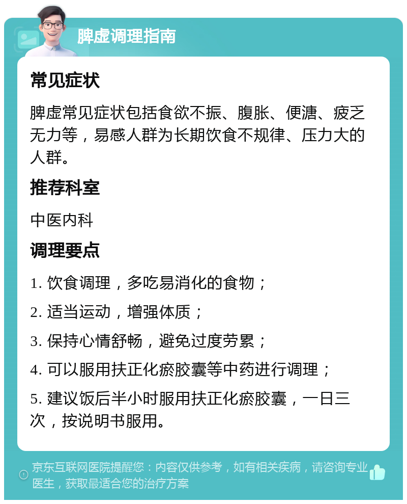 脾虚调理指南 常见症状 脾虚常见症状包括食欲不振、腹胀、便溏、疲乏无力等，易感人群为长期饮食不规律、压力大的人群。 推荐科室 中医内科 调理要点 1. 饮食调理，多吃易消化的食物； 2. 适当运动，增强体质； 3. 保持心情舒畅，避免过度劳累； 4. 可以服用扶正化瘀胶囊等中药进行调理； 5. 建议饭后半小时服用扶正化瘀胶囊，一日三次，按说明书服用。