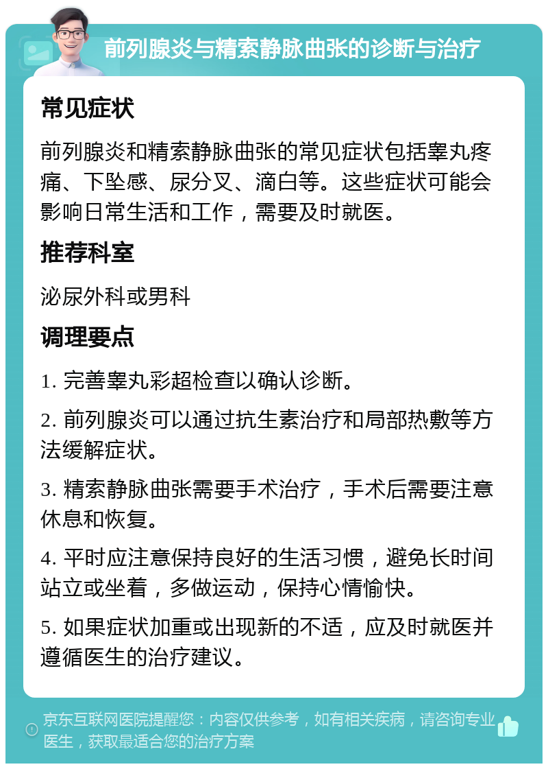 前列腺炎与精索静脉曲张的诊断与治疗 常见症状 前列腺炎和精索静脉曲张的常见症状包括睾丸疼痛、下坠感、尿分叉、滴白等。这些症状可能会影响日常生活和工作，需要及时就医。 推荐科室 泌尿外科或男科 调理要点 1. 完善睾丸彩超检查以确认诊断。 2. 前列腺炎可以通过抗生素治疗和局部热敷等方法缓解症状。 3. 精索静脉曲张需要手术治疗，手术后需要注意休息和恢复。 4. 平时应注意保持良好的生活习惯，避免长时间站立或坐着，多做运动，保持心情愉快。 5. 如果症状加重或出现新的不适，应及时就医并遵循医生的治疗建议。