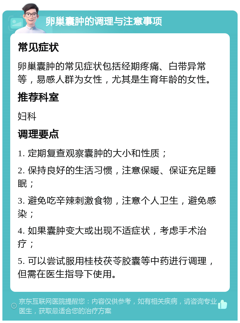 卵巢囊肿的调理与注意事项 常见症状 卵巢囊肿的常见症状包括经期疼痛、白带异常等，易感人群为女性，尤其是生育年龄的女性。 推荐科室 妇科 调理要点 1. 定期复查观察囊肿的大小和性质； 2. 保持良好的生活习惯，注意保暖、保证充足睡眠； 3. 避免吃辛辣刺激食物，注意个人卫生，避免感染； 4. 如果囊肿变大或出现不适症状，考虑手术治疗； 5. 可以尝试服用桂枝茯苓胶囊等中药进行调理，但需在医生指导下使用。