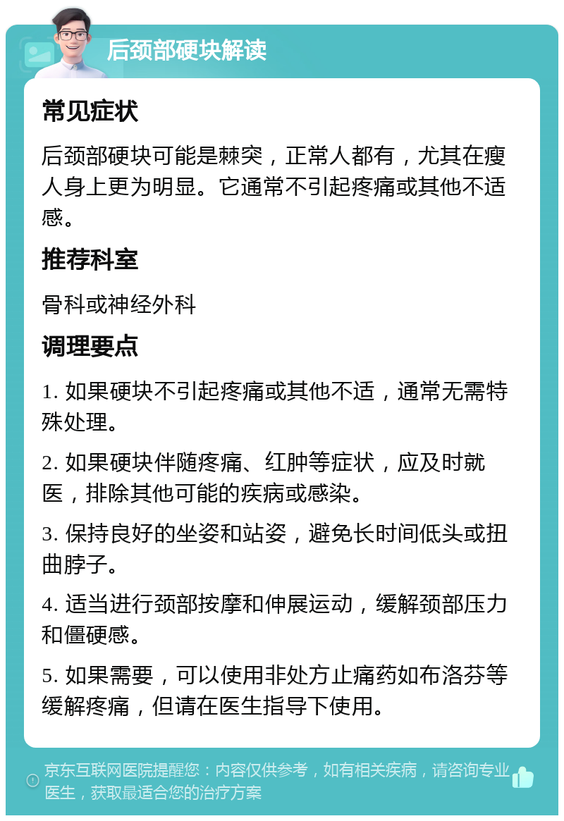 后颈部硬块解读 常见症状 后颈部硬块可能是棘突，正常人都有，尤其在瘦人身上更为明显。它通常不引起疼痛或其他不适感。 推荐科室 骨科或神经外科 调理要点 1. 如果硬块不引起疼痛或其他不适，通常无需特殊处理。 2. 如果硬块伴随疼痛、红肿等症状，应及时就医，排除其他可能的疾病或感染。 3. 保持良好的坐姿和站姿，避免长时间低头或扭曲脖子。 4. 适当进行颈部按摩和伸展运动，缓解颈部压力和僵硬感。 5. 如果需要，可以使用非处方止痛药如布洛芬等缓解疼痛，但请在医生指导下使用。