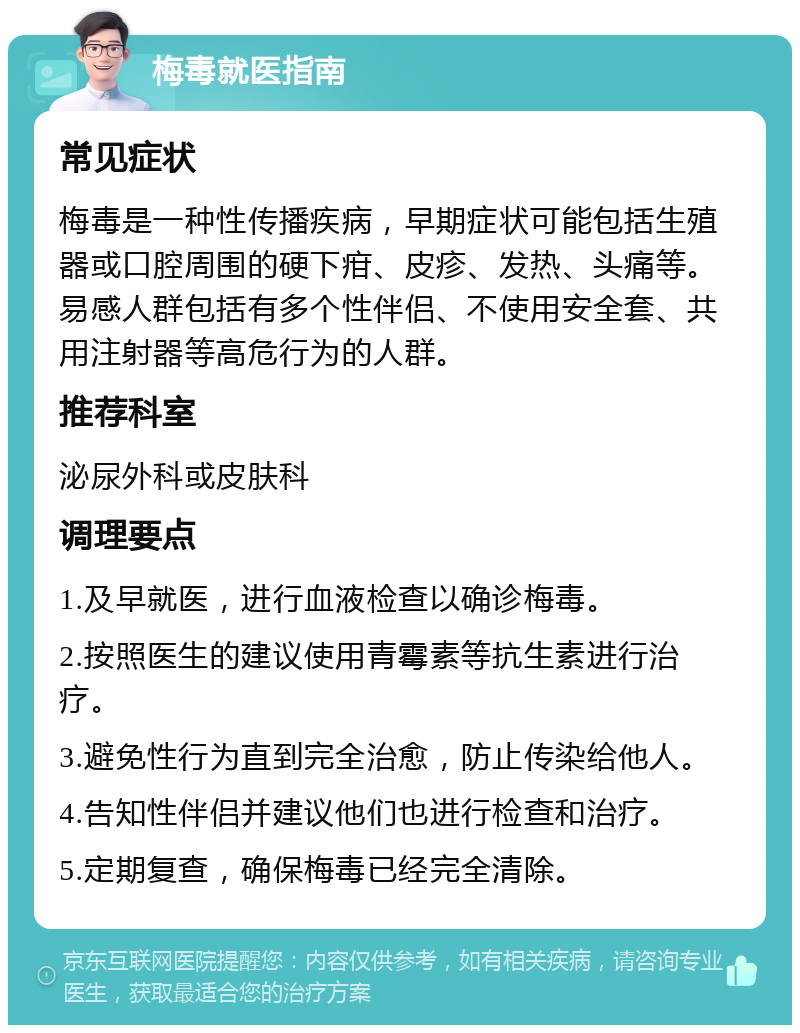 梅毒就医指南 常见症状 梅毒是一种性传播疾病，早期症状可能包括生殖器或口腔周围的硬下疳、皮疹、发热、头痛等。易感人群包括有多个性伴侣、不使用安全套、共用注射器等高危行为的人群。 推荐科室 泌尿外科或皮肤科 调理要点 1.及早就医，进行血液检查以确诊梅毒。 2.按照医生的建议使用青霉素等抗生素进行治疗。 3.避免性行为直到完全治愈，防止传染给他人。 4.告知性伴侣并建议他们也进行检查和治疗。 5.定期复查，确保梅毒已经完全清除。