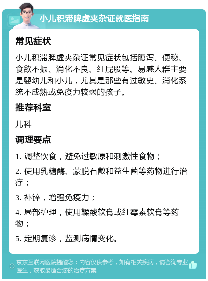 小儿积滞脾虚夹杂证就医指南 常见症状 小儿积滞脾虚夹杂证常见症状包括腹泻、便秘、食欲不振、消化不良、红屁股等。易感人群主要是婴幼儿和小儿，尤其是那些有过敏史、消化系统不成熟或免疫力较弱的孩子。 推荐科室 儿科 调理要点 1. 调整饮食，避免过敏原和刺激性食物； 2. 使用乳糖酶、蒙脱石散和益生菌等药物进行治疗； 3. 补锌，增强免疫力； 4. 局部护理，使用鞣酸软膏或红霉素软膏等药物； 5. 定期复诊，监测病情变化。