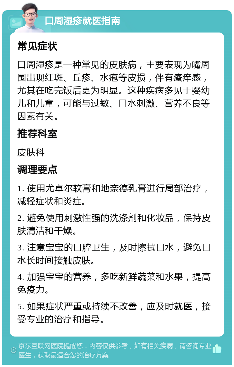 口周湿疹就医指南 常见症状 口周湿疹是一种常见的皮肤病，主要表现为嘴周围出现红斑、丘疹、水疱等皮损，伴有瘙痒感，尤其在吃完饭后更为明显。这种疾病多见于婴幼儿和儿童，可能与过敏、口水刺激、营养不良等因素有关。 推荐科室 皮肤科 调理要点 1. 使用尤卓尔软膏和地奈德乳膏进行局部治疗，减轻症状和炎症。 2. 避免使用刺激性强的洗涤剂和化妆品，保持皮肤清洁和干燥。 3. 注意宝宝的口腔卫生，及时擦拭口水，避免口水长时间接触皮肤。 4. 加强宝宝的营养，多吃新鲜蔬菜和水果，提高免疫力。 5. 如果症状严重或持续不改善，应及时就医，接受专业的治疗和指导。